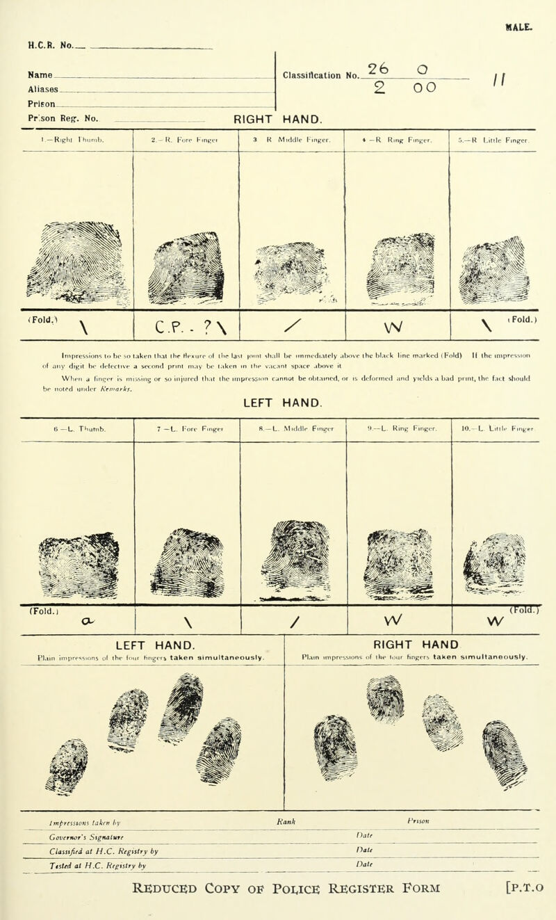 MALE. H.C.R. No N»mn Clnssillcafinn No. ^6 o 2 00 Prisnn Pr sonReg. No. RIGHT HAND. I.-Righl Ihumb. 2.— R. Fore Hingei 3 K Middle Finger. ♦ — R R,nK Finger. r,.-R Little Finger. ^^^^^ (Fold,) ^ CP. - ?\ / w y iFold.) Impressions to be so taken that the Hexijrc of (he lasl joinl shall be immediately above ihe black line marked i Fold) II the impression of any digit be defective a second print may be taken in Ihe vacant space above it When a liner r is missing or so injured (hat the impression cannot be obtained, or is deformed and yields a bad print, the fact should LEFT HAND. 6-L. Tnumb. 7 —L Fore Fingei R-L. Middle Finger -l-L. Ring Finger. 10.- L Lillle Finger ^ik -ill (Fold.) \ / w (ToTu-7 W LEFT HAND. Plain impressions ol ihe tour ringers taken simultaneously. RIGHT HAND Plain impressions of the lour fingers taken simultaneously. Impressions taken by Hank Prison Governor's Signature ^a,f Classified at H.C. Registry by Oat^ Ttsttd at H.C. Registry by Dal' ' Reduced Copy of Police Register Form [p.t.o