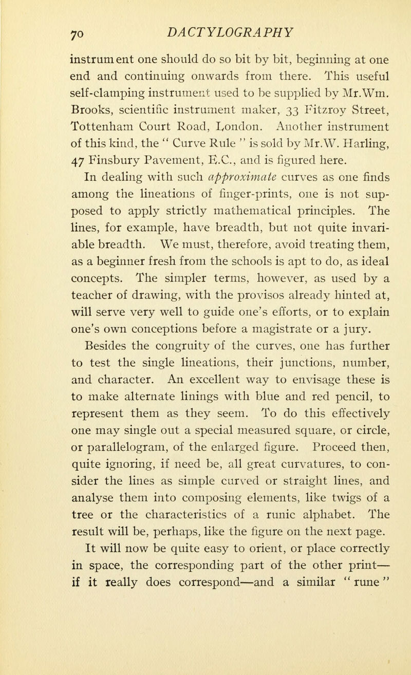 instrument one should do so bit by bit, beginning at one end and continuing onwards from there. This useful self-clamping instrument used to be supplied by Mr.Wm. Brooks, scientific instrument maker, 33 Fitzroy Street, Tottenham Court Road, London. Another instrument of this kind, the  Curve Rule  is sold by Mr.W. Harling, 47 Finsbury Pavement, E.C., and is figured here. In dealing with such approximate curves as one finds among the lineations of finger-prints, one is not sup- posed to apply strictly mathematical principles. The lines, for example, have breadth, but not quite invari- able breadth. We must, therefore, avoid treating them, as a beginner fresh from the schools is apt to do, as ideal concepts. The simpler terms, however, as used by a teacher of drawing, with the provisos already hinted at, will serve very well to guide one's efforts, or to explain one's own conceptions before a magistrate or a jury. Besides the congruity of the curves, one has further to test the single lineations, their junctions, number, and character. An excellent way to envisage these is to make alternate linings with blue and red pencil, to represent them as they seem. To do this effectively one may single out a special measured square, or circle, or parallelogram, of the enlarged figure. Proceed then, quite ignoring, if need be, all great curvatures, to con- sider the lines as simple carved or straight lines, and analyse them into composing elements, like twigs of a tree or the characteristics of a runic alphabet. The result will be, perhaps, like the figure on the next page. It will now be quite easy to orient, or place correctly in space, the corresponding part of the other print— if it really does correspond—and a similar  rune 
