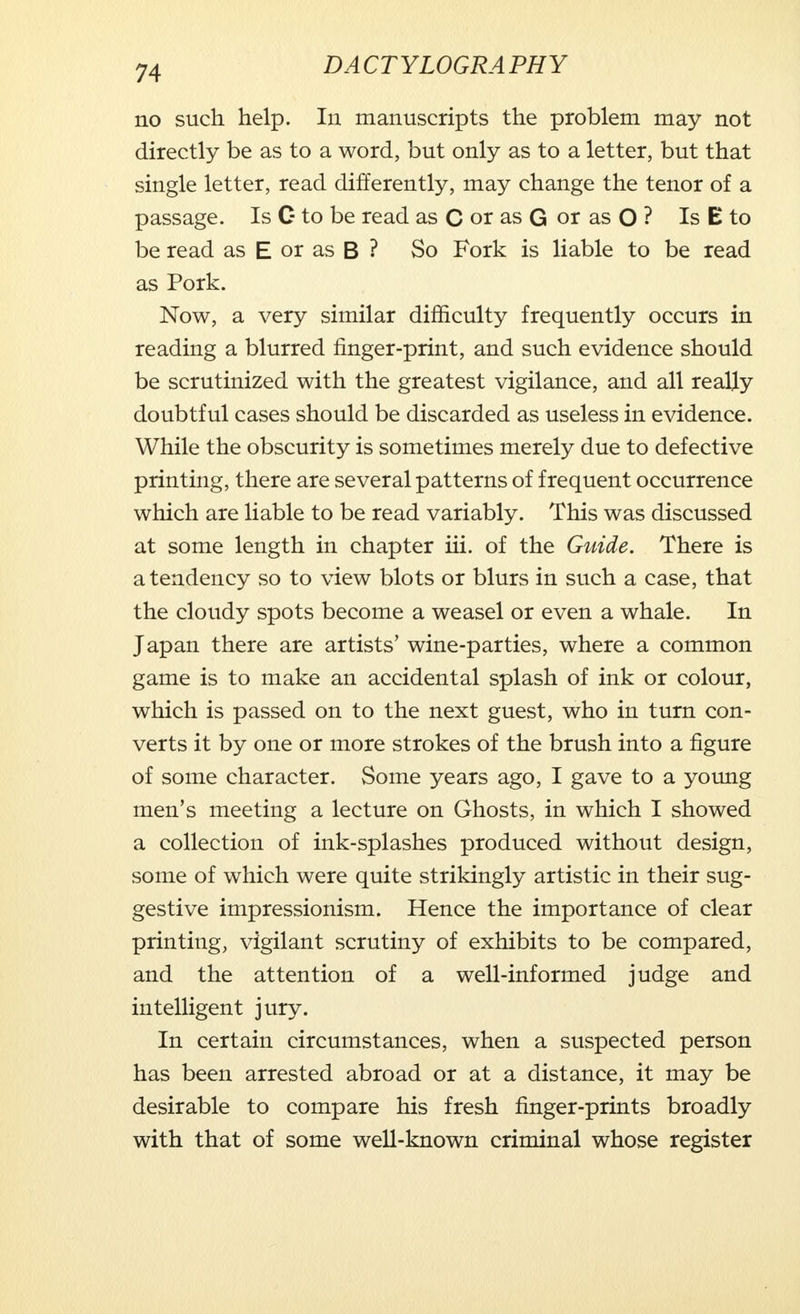 no such help. In manuscripts the problem may not directly be as to a word, but only as to a letter, but that single letter, read differently, may change the tenor of a passage. Is G to be read as C or as G or as O ? Is E to be read as E or as B ? So Fork is liable to be read as Pork. Now, a very similar difficulty frequently occurs in reading a blurred finger-print, and such evidence should be scrutinized with the greatest vigilance, and all really doubtful cases should be discarded as useless in evidence. While the obscurity is sometimes merely due to defective printing, there are several patterns of frequent occurrence which are liable to be read variably. This was discussed at some length in chapter iii. of the Guide. There is a tendency so to view blots or blurs in such a case, that the cloudy spots become a weasel or even a whale. In Japan there are artists' wine-parties, where a common game is to make an accidental splash of ink or colour, which is passed on to the next guest, who in turn con- verts it by one or more strokes of the brush into a figure of some character. Some years ago, I gave to a young men's meeting a lecture on Ghosts, in which I showed a collection of ink-splashes produced without design, some of which were quite strikingly artistic in their sug- gestive impressionism. Hence the importance of clear printing, vigilant scrutiny of exhibits to be compared, and the attention of a well-informed judge and intelligent jury. In certain circumstances, when a suspected person has been arrested abroad or at a distance, it may be desirable to compare his fresh finger-prints broadly with that of some well-known criminal whose register