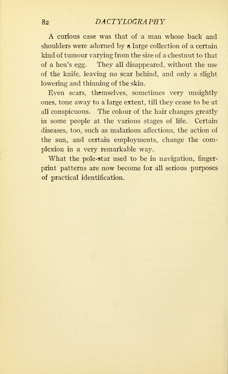 A curious case was that of a man whose back and shoulders were adorned by a large collection of a certain kind of tumour varying from the size of a chestnut to that of a hen's egg. They all disappeared, without the use of the knife, leaving no scar behind, and only a slight lowering and thinning of the skin. Even scars, themselves, sometimes very unsightly ones, tone away to a large extent, till they cease to be at all conspicuous. The colour of the hair changes greatly in some people at the various stages of life. Certain diseases, too, such as malarious affections, the action of the sun, and certain employments, change the com- plexion in a very remarkable way. What the pole-star used to be in navigation, finger- print patterns are now become for all serious purposes of practical identification.