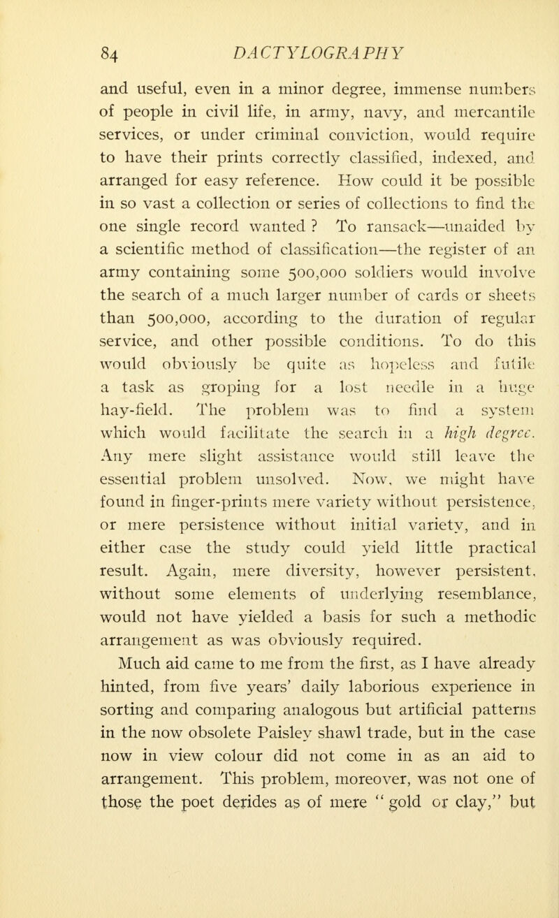 and useful, even in a minor degree, immense numbers of people in civil life, in army, navy, and mercantile services, or under criminal conviction, would require to have their prints correctly classified, indexed, and arranged for easy reference. How could it be possible in so vast a collection or series of collections to find the one single record wanted ? To ransack—unaided by a scientific method of classification—the register of an army containing some 500,000 soldiers would involve the search of a much larger number of cards or sheets than 500,000, according to the duration of regular service, and other possible conditions. To do this would obviously be quite as hopeless and futile a task as groping for a lost needle in a huge hay-field. The problem was to find a system which would facilitate the search in a high degree. Any mere slight assistance would still leave the essential problem unsolved. Now, we might have found in finger-prints mere variety without persistence, or mere persistence without initial variety, and in either case the study could yield little practical result. Again, mere diversity, however persistent, without some elements of underlying resemblance, would not have yielded a basis for such a methodic arrangement as was obviously required. Much aid came to me from the first, as I have already hinted, from five years' daily laborious experience in sorting and comparing analogous but artificial patterns in the now obsolete Paisley shawl trade, but in the case now in view colour did not come in as an aid to arrangement. This problem, moreover, was not one of those the poet derides as of mere  gold or clay, but