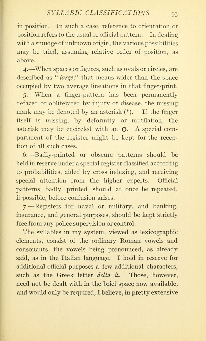 in position. In such a case, reference to orientation or position refers to the usual or official pattern. In dealing with a smudge of unknown origin, the various possibilities may be tried, assuming relative order of position, as above. 4. —When spaces or figures, such as ovals or circles, are described as  large, that means wider than the space occupied by two average lineations in that finger-print. 5. —When a finger-pattern has been permanently defaced or obliterated by injury or disease, the missing mark may be denoted by an asterisk (*). If the finger itself is missing, by deformity or mutilation, the asterisk may be encircled with an O- A special com- partment of the register might be kept for the recep- tion of all such cases. 6. —Badly-printed or obscure patterns should be held in reserve under a special register classified according to probabilities, aided by cross indexing, and receiving special attention from the higher experts. Official patterns badly printed should at once be repeated, if possible, before confusion arises. 7. —Registers for naval or military, and banking, insurance, and general purposes, should be kept strictly free from any police supervision or control. The syllables in my system, viewed as lexicographic elements, consist of the ordinary Roman vowels and consonants, the vowels being pronounced, as already said, as in the Italian language. I hold in reserve for additional official purposes a few additional characters, such as the Greek letter delta A. Those, however, need not be dealt with in the brief space now available, and would only be required, I believe, in pretty extensive