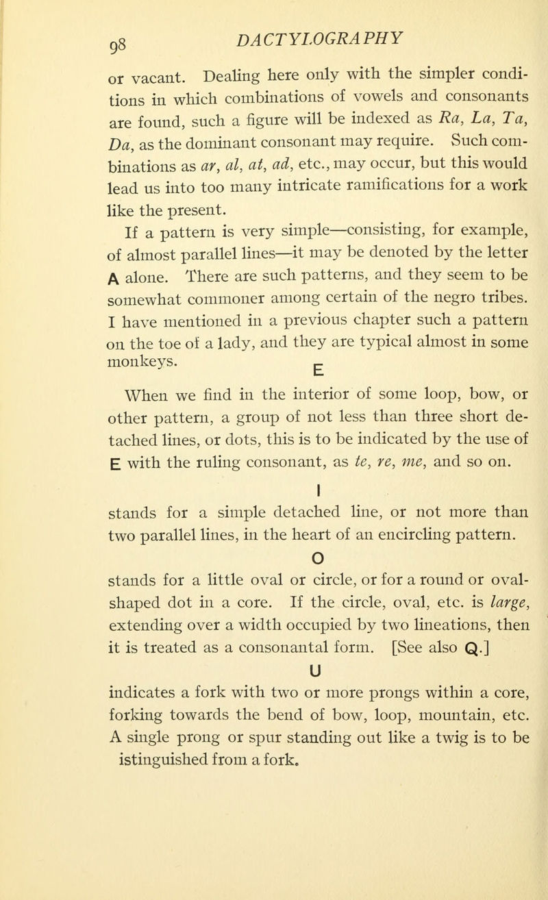 or vacant. Dealing here only with the simpler condi- tions in which combinations of vowels and consonants are found, such a figure will be indexed as Ra, La, Ta, Da, as the dominant consonant may require. Such com- binations as ar, al, at, ad, etc., may occur, but this would lead us into too many intricate ramifications for a work like the present. If a pattern is very simple—consisting, for example, of almost parallel lines—it may be denoted by the letter A alone. There are such patterns, and they seem to be somewhat commoner among certain of the negro tribes. I have mentioned in a previous chapter such a pattern on the toe of a lady, and they are typical almost in some monkeys. ^ When we find in the interior of some loop, bow, or other pattern, a group of not less than three short de- tached lines, or dots, this is to be indicated by the use of E with the ruling consonant, as te, re, me, and so on. I stands for a simple detached line, or not more than two parallel lines, in the heart of an encircling pattern. O stands for a little oval or circle, or for a round or oval- shaped dot in a core. If the circle, oval, etc. is large, extending over a width occupied by two lineations, then it is treated as a consonantal form. [See also Q.] U indicates a fork with two or more prongs within a core, forking towards the bend of bow, loop, mountain, etc. A single prong or spur standing out like a twig is to be istinguished from a fork.