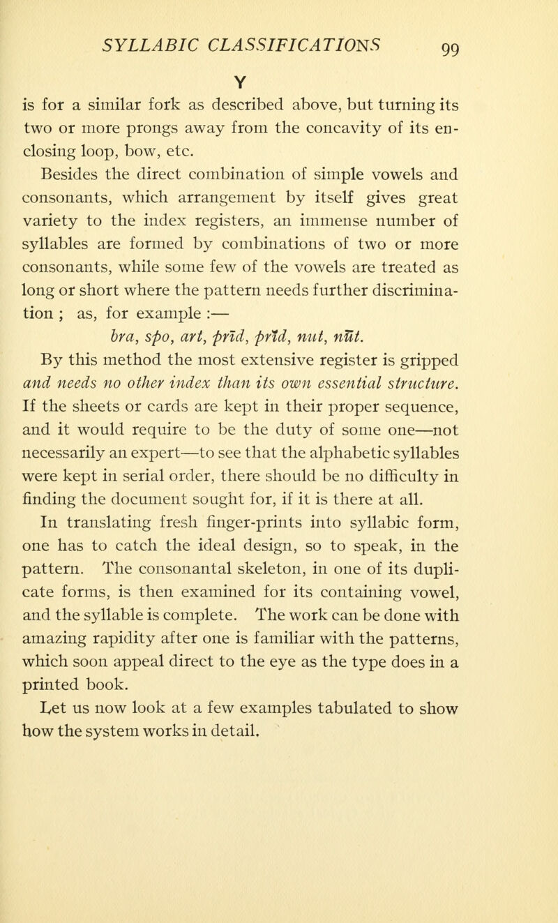 Y is for a similar fork as described above, but turning its two or more prongs away from the concavity of its en- closing loop, bow, etc. Besides the direct combination of simple vowels and consonants, which arrangement by itself gives great variety to the index registers, an immense number of syllables are formed by combinations of two or more consonants, while some few of the vowels are treated as long or short where the pattern needs further discrimina- tion ; as, for example :— bra, spo, art, prid, prtd, nut, nUt. By this method the most extensive register is gripped and needs no other index than its own essential structure. If the sheets or cards are kept in their proper sequence, and it would require to be the duty of some one—not necessarily an expert—to see that the alphabetic syllables were kept in serial order, there should be no difficulty in finding the document sought for, if it is there at all. In translating fresh finger-prints into syllabic form, one has to catch the ideal design, so to speak, in the pattern. The consonantal skeleton, in one of its dupli- cate forms, is then examined for its containing vowel, and the syllable is complete. The work can be done with amazing rapidity after one is familiar with the patterns, which soon appeal direct to the eye as the type does in a printed book. Let us now look at a few examples tabulated to show how the system works in detail.