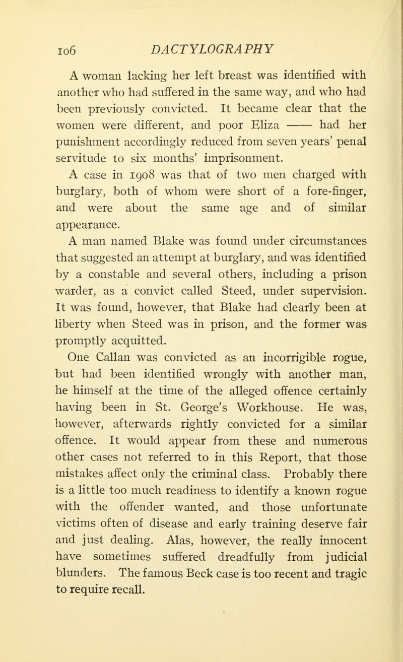 A woman lacking her left breast was identified with another who had suffered in the same way, and who had been previously convicted. It became clear that the women were different, and poor Eliza had her punishment accordingly reduced from seven years' penal servitude to six months' imprisonment. A case in 1908 was that of two men charged with burglary, both of whom were short of a fore-finger, and were about the same age and of similar appearance. A man named Blake was found under circumstances that suggested an attempt at burglary, and was identified by a constable and several others, including a prison warder, as a convict called Steed, under supervision. It was found, however, that Blake had clearly been at liberty when Steed was in prison, and the former was promptly acquitted. One Callan was convicted as an incorrigible rogue, but had been identified wrongly with another man, he himself at the time of the alleged offence certainly having been in St. George's Workhouse. He was, however, afterwards rightly convicted for a similar offence. It would appear from these and numerous other cases not referred to in this Report, that those mistakes affect only the criminal class. Probably there is a little too much readiness to identify a known rogue with the offender wanted, and those unfortunate victims often of disease and early training deserve fair and just dealing. Alas, however, the really innocent have sometimes suffered dreadfully from judicial blunders. The famous Beck case is too recent and tragic to require recall.