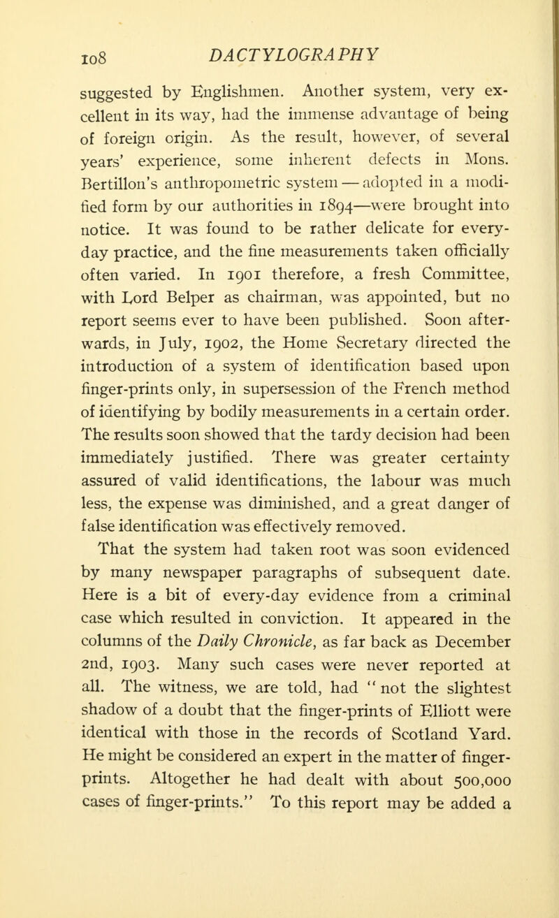 io8 suggested by Englishmen. Another system, very ex- cellent in its way, had the immense advantage of being of foreign origin. As the result, however, of several years' experience, some inherent defects in Mons. Bertillon's anthropometric system — adopted in a modi- tied form by our authorities in 1894—were brought into notice. It was found to be rather delicate for every- day practice, and the fine measurements taken officially often varied. In 1901 therefore, a fresh Committee, with Lord Belper as chairman, was appointed, but no report seems ever to have been published. Soon after- wards, in July, 1902, the Home Secretary directed the introduction of a system of identification based upon finger-prints only, in supersession of the French method of identifying by bodily measurements in a certain order. The results soon showed that the tardy decision had been immediately justified. There was greater certainty assured of valid identifications, the labour was much less, the expense was diminished, and a great danger of false identification was effectively removed. That the system had taken root was soon evidenced by many newspaper paragraphs of subsequent date. Here is a bit of every-day evidence from a criminal case which resulted in conviction. It appeared in the columns of the Daily Chronicle, as far back as December 2nd, 1903. Many such cases were never reported at all. The witness, we are told, had  not the slightest shadow of a doubt that the finger-prints of Elliott were identical with those in the records of Scotland Yard. He might be considered an expert in the matter of finger- prints. Altogether he had dealt with about 500,000 cases of finger-prints. To this report may be added a