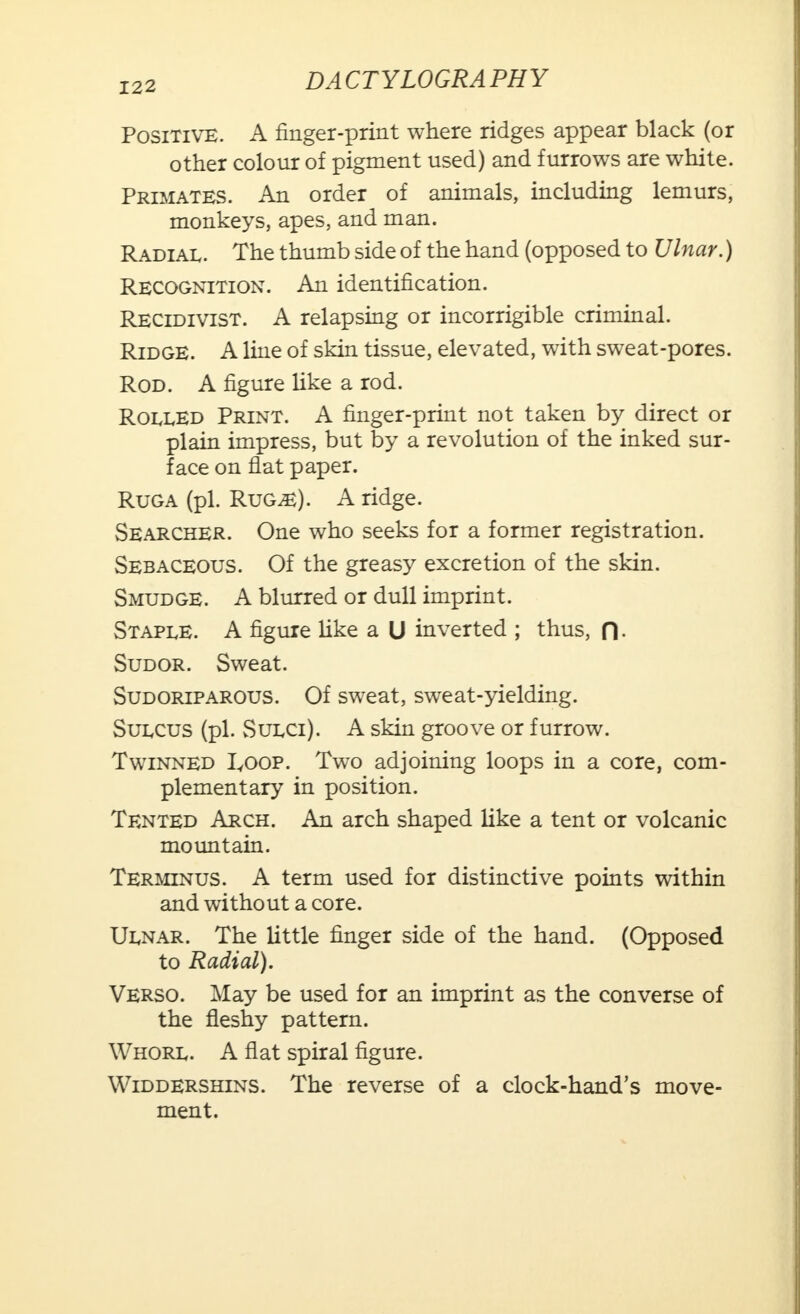 Positive. A finger-print where ridges appear black (or other colour of pigment used) and furrows are white. Primates. An order of animals, including lemurs, monkeys, apes, and man. Radial. The thumb side of the hand (opposed to Ulnar.) Recognition. An identification. Recidivist. A relapsing or incorrigible criminal. Ridge. A line of skin tissue, elevated, with sweat-pores. Rod. A figure like a rod. Rolled Print. A finger-print not taken by direct or plain impress, but by a revolution of the inked sur- face on flat paper. Ruga (pi. Rug^e). A ridge. Searcher. One who seeks for a former registration. Sebaceous. Of the greasy excretion of the skin. Smudge. A blurred or dull imprint. Staple. A figure like a U inverted ; thus, fl Sudor. Sweat. Sudoriparous. Of sweat, sweat-yielding. Sulcus (pi. Sulci). A skin groove or furrow. Twinned I,oop. Two adjoining loops in a core, com- plementary in position. Tented Arch. An arch shaped like a tent or volcanic mountain. Terminus. A term used for distinctive points within and without a core. Ulnar. The little finger side of the hand. (Opposed to Radial). Verso. May be used for an imprint as the converse of the fleshy pattern. Whorl. A flat spiral figure. Widdershins. The reverse of a clock-hand's move- ment.