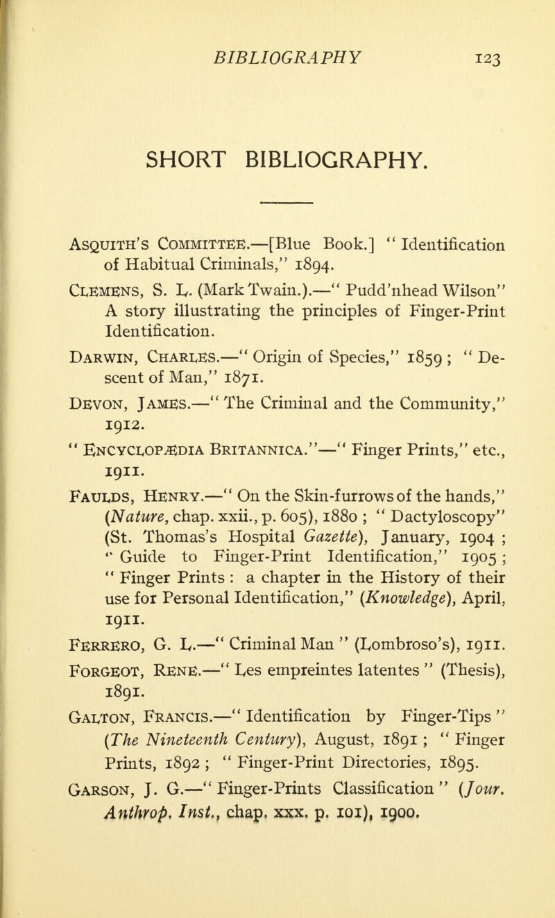 SHORT BIBLIOGRAPHY. Asquith's Committee.—[Blue Book.]  Identification of Habitual Criminals, 1894. Clemens, S. I/. (Mark Twain.).— Pudd'nhead Wilson A story illustrating the principles of Finger-Print Identification. Darwin, Charles.— Origin of Species, 1859 ;  De- scent of Man, 1871. Devon, James.— The Criminal and the Community, 1912.  Encyclopedia Britannica.— Finger Prints, etc., 1911. Faulds, Henry.— On the Skin-furrows of the hands, (Nature, chap, xxii., p. 605), 1880 ;  Dactyloscopy (St. Thomas's Hospital Gazette), January, 1904 ; 4% Guide to Finger-Print Identification, 1905 ;  Finger Prints : a chapter in the History of their use for Personal Identification, (Knowledge), April, 1911. FERRERO, G. L.— Criminal Man  (Lombroso's), 1911. Forgeot, Rene.— I^es empreintes latentes  (Thesis), 1891. Galton, Francis.—u Identification by Finger-Tips  (The Nineteenth Century), August, 1891;  Finger Prints, 1892 ;  Finger-Print Directories, 1895. Garson, J. G.— Finger-Prints Classification  (Jour. Anthrop. Inst., chap, xxx. p. ioi), 1900.