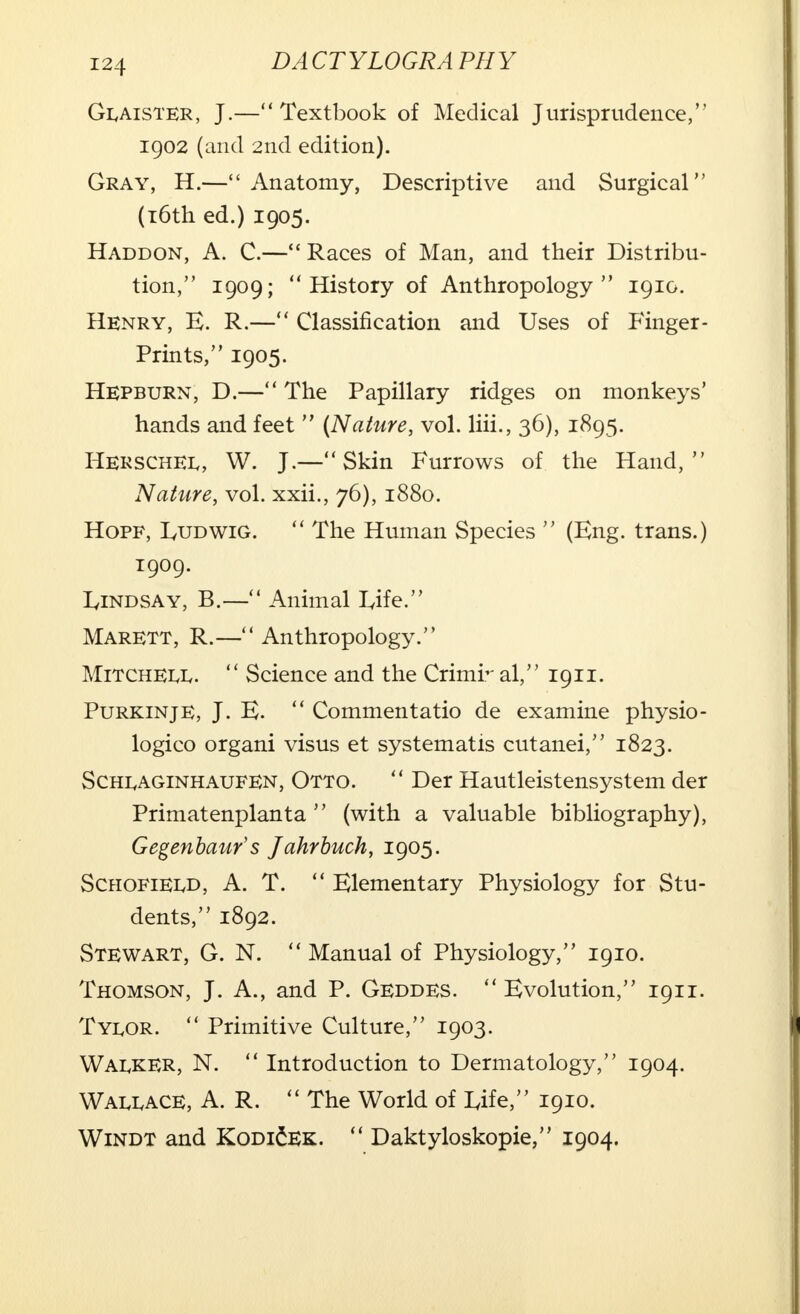 Glaister, J.—Textbook of Medical Jurisprudence, 1902 (and 2nd edition). Gray, H.— Anatomy, Descriptive and Surgical (16th ed.) 1905. Haddon, A. C.—Races of Man, and their Distribu- tion, 1909; History of Anthropology 1910. Henry, B. R.— Classification and Uses of Finger- prints, 1905. Hepburn, D.— The Papillary ridges on monkeys' hands and feet  (Nature, vol. liii., 36), 1895. HerschEi,, W. J.—Skin Furrows of the Hand, Nature, vol. xxii., 76), 1880. Hopf, IyUDWiG.  The Human Species  (Eng. trans.) 1909. IyiNDSAY, B.— Animal L,ife. Marett, R.— Anthropology. MiTCHEiviv.  Science and the Crimr al, 1911. Purkinje, J. E.  Commentatio de examine physio- logico organi visus et systematis cutanei, 1823. ScHiyAGiNHAUFEN, Otto.  Der Hautleistensystem der Primatenplanta  (with a valuable bibliography), Gegenbaur's Jahrbuch, 1905. Schofieu>, A. T.  Blementary Physiology for Stu- dents, 1892. Stewart, G. N.  Manual of Physiology, 1910. Thomson, J. A., and P. Geddes.  Evolution, 1911. Tylor.  Primitive Culture, 1903. Walker, N.  Introduction to Dermatology, 1904. Wau,ace, A. R.  The World of Life, 1910. Windt and KodiSek.  Daktyloskopie, 1904.