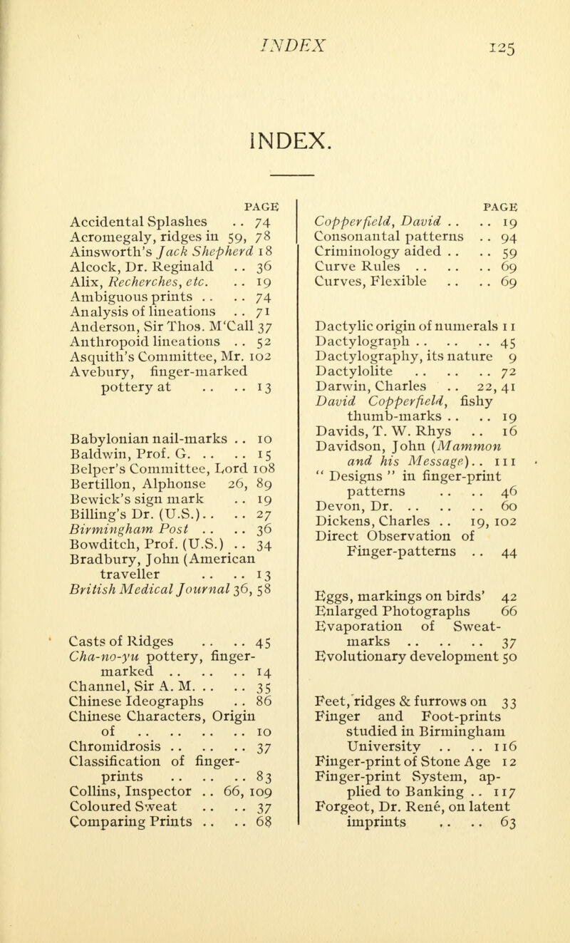 INDEX. PAGE Accidental Splashes . . 74 Acromegaly, ridges in 59, 78 Ainsworth's Jack Shepherd 18 Alcock, Dr. Reginald . . 36 Alix, Recherches, etc. .. 19 Ambiguous prints . . . . 74 Analysis of lineations .. 71 Anderson, Sir Thos. M'Call 37 Anthropoid lineations .. 52 Asquith's Committee, Mr. 102 Avebury, finger-marked pottery at . . ..13 Babylonian nail-marks . . 10 Baldwin, Prof. G 15 Belpcr's Committee, Lord 108 Bertillon, Alphonse 26, 89 Bewick's sign mark .. 19 Billing's Dr. (U.S.).. .. 27 Birmingham Post . . .. 36 Bowditch, Prof. (U.S.) 34 Bradbury, John (American traveller .. .. 13 British Medical Journal^, 58 Casts of Ridges .. ..45 Cha-no-yu pottery, finger- marked 14 Channel, Sir A. M 35 Chinese Ideographs .. 86 Chinese Characters, Origin of 10 Chromidrosis 37 Classification of finger- prints 83 Collins, Inspector . . 66, 109 Coloured Sweat . . .. 37 Comparing Prints .. .. 68 page Copper field, David . . . . 19 Consonantal patterns . . 94 Criminology aided . . . . 59 Curve Rules 69 Curves, Flexible .. . . 69 Dactylic origin of numerals 11 Dactylograph 45 Dactylography, its nature 9 Dactylolite 72 Darwin, Charles . . 22,41 David Copperfteld, fishy thumb-marks .. .. 19 Davids, T. W. Rhys . . 16 Davidson, John (Mammon and his Message).. 111  Designs  in finger-print patterns . . .. 46 Devon, Dr 60 Dickens, Charles .. 19,102 Direct Observation of Finger-patterns .. 44 Eggs, markings on birds' 42 Enlarged Photographs 66 Evaporation of Sweat- marks 37 Evolutionary development 50 Feet, ridges & furrows on 33 Finger and Foot-prints studied in Birmingham University . . .. 116 Finger-print of Stone Age 12 Finger-print System, ap- plied to Banking .. 117 Forgeot, Dr. Rene, on latent imprints .. .. 63