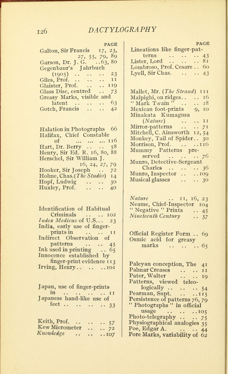 PAGE Galton, Sir Francis 17, 23, 27, 55, 79, 89 Garson, Dr. J. G. . .63, 80 Gegenbaur's Jahrbuch (1905) 23 Giles, Prof 11 Glaister, Prof 119 Glass Disc, centred .. 73 Greasy Marks, visible and latent 63 Gotch, Francis .. .. 42 Halation in Photographs 66 Halifax, Chief Constable of 116 Hart, Dr. Berry .. .. 58 Henry, Sir Ed. R. 16, 80, 88 Herschel, Sir William J. 16, 24, 27, 79 Hooker, Sir Joseph .. 72 Holme, Chas.(The Studio) 14 Hopf, Ludwig .. .. 30 Huxley, Prof 40 Identification of Habitual Criminals .. .. 102 Index Medicus of U.S... 23 India, early use of finger- prints in .. .. 11 Indirect Observation of patterns .. .. 45 Ink used in printing .. 65 Innocence established by finger-print evidence 113 Irving, Henry 101 Japan, use of finger-prints in 11 Japanese hand-like use of feet 33 Keith, Prof 57 Kew Micrometer .. .. 72 Knowledge 107 PAGE Iyineations like finger-pat- terns 43 Lister, Lord 81 Lombroso, Prof. Cesare .. 60 Lyell, Sir Chas 43 Mallet, Mr. (The Strand) 111 Malpighi, on ridges.. .. 16  Mark Twain  .. .. 28 Mexican foot-prints 9, 10 Minakata Kumagusa (Nature) .. ..11 Mirror-patterns .. -.71 Mitchell, C. Ainsworth 12, 54 Monkey, Tail of Spider.. 30 Morrison, Prof 116 Mummy Patterns pre- served 76 Munro, Detective-Sergeant Charles 36 Munro, Inspector .. .. 109 Musical glasses .. .. 30 Nature .. 11, 16, 23 Neame, Chief-Inspector 104  Negative  Prints .. 45 Nineteenth Century .. 37 Official Register Form .. 69 Osmic acid for greasy marks 65 Paleyan conception, The 41 Palmar Creases .. .. 11 Pater, Walter .. .. 19 Patterns, viewed teleo- logically 54 Pearman, Supt 115 Persistence of patterns 76, 79  Photographs  in official usage 105 Photo-telegraphy .. .. 75 Physiographical analogies 35 Poe, Edgar A 44 Pore Marks, variability of 62