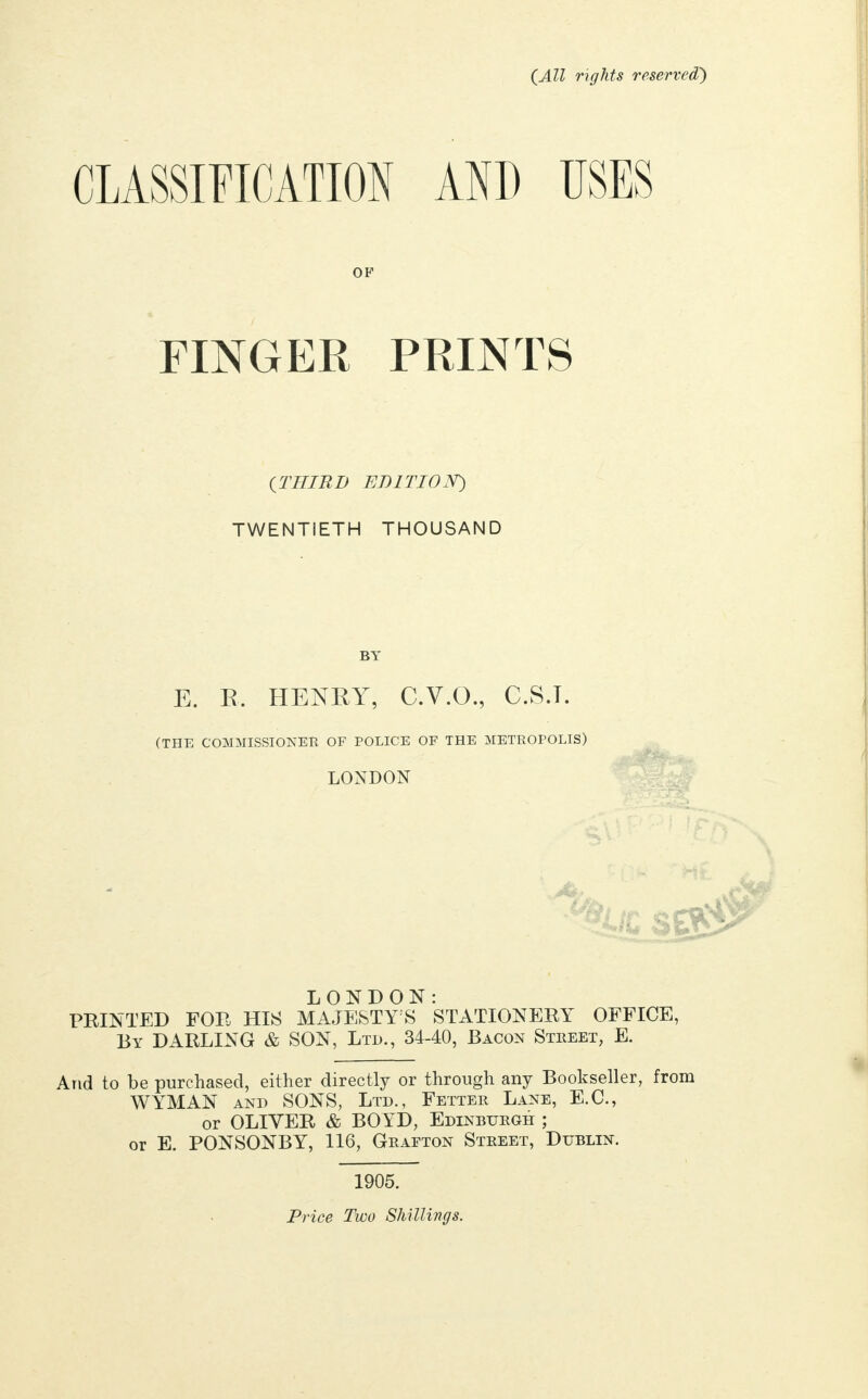 (All rights reserved) CLASSIFICATION AND USES OF FINGER PRINTS (THIRD EDITION) TWENTIETH THOUSAND BY E. R, HENRY, C.V.O., C.S.T. (THE COMMISSIONER OF POLICE OF THE METROPOLIS) LONDON LONDON: PRINTED FOR HIS MAJESTY'S STATIONERY OFFICE, By DARLING & SON, Ltd., 34-40, Bacon Street, E. And to be purchased, either directly or through any Bookseller, from WYMAN and SONS, Ltd., Fetter Lane, E.G., or OLIVER & BO YD, Edinburgh ; or E. PONSONBY, 116, Grafton Street, Dublin. 1905. Price Two Shillings.