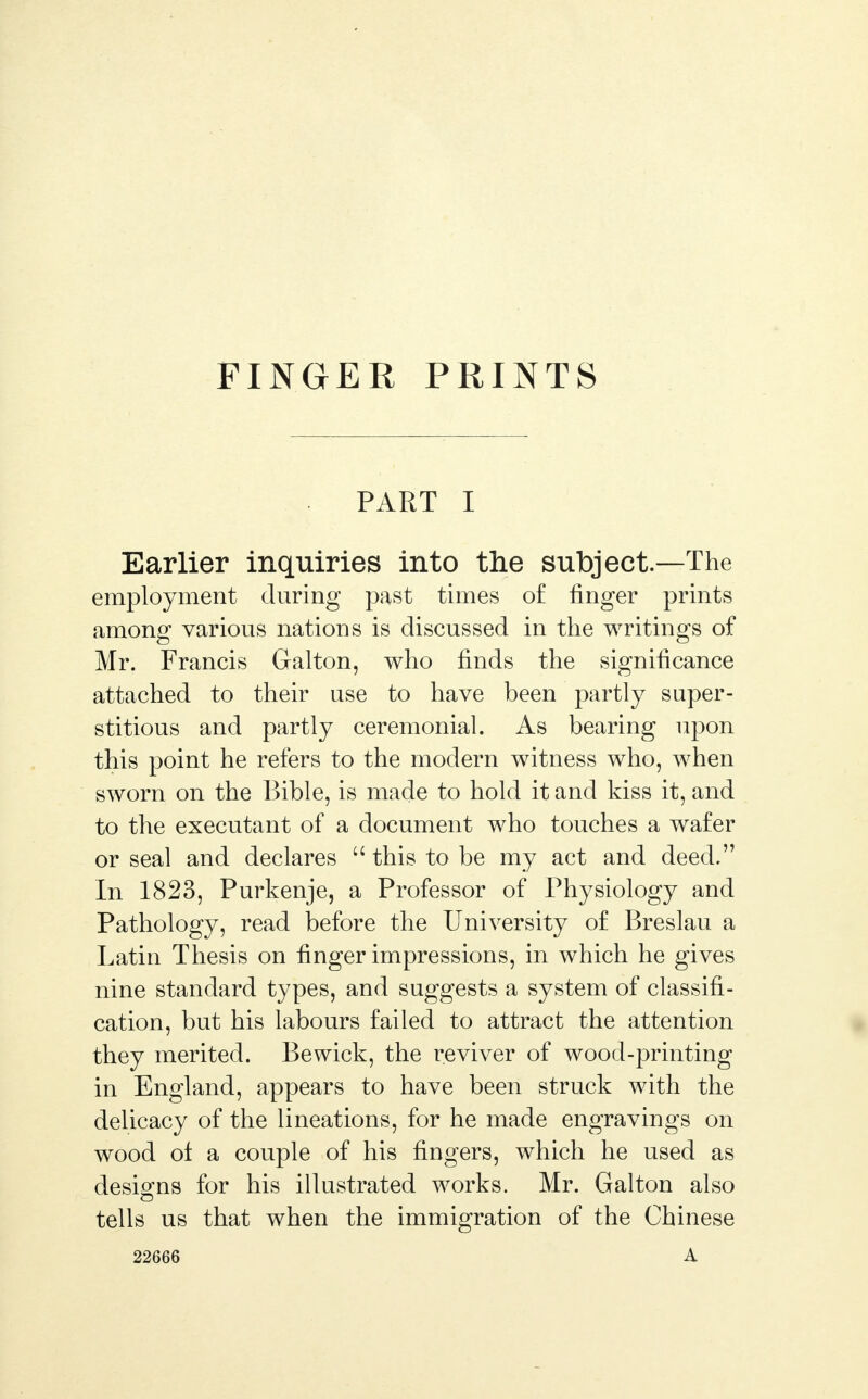 FINGER PRINTS PART I Earlier inquiries into the subject—The employment during past times of finger prints among various nations is discussed in the writings of Mr. Francis Galton, who finds the significance attached to their use to have been partly super- stitious and partly ceremonial. As bearing upon this point he refers to the modern witness who, when sworn on the Bible, is made to hold it and kiss it, and to the executant of a document who touches a wafer or seal and declares  this to be my act and deed. In 1823, Purkenje, a Professor of Physiology and Pathology, read before the University of Breslau a Latin Thesis on finger impressions, in which he gives nine standard types, and suggests a system of classifi- cation, but his labours failed to attract the attention they merited. Bewick, the reviver of wood-printing in England, appears to have been struck with the delicacy of the lineations, for he made engravings on wood of a couple of his fingers, which he used as designs for his illustrated works. Mr. Galton also tells us that when the immigration of the Chinese 22666 A