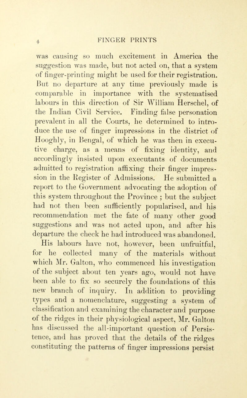 + was causing so much excitement in America the suggestion was made, but not acted on, that a system of finger-printing might be used for their registration. But no departure at any time previously made is comparable in importance with the systematised labours in this direction of Sir William Herschel, of the Indian Civil Service. Finding false personation prevalent in all the Courts, he determined to intro- duce the use of finger impressions in the district of Hooghly, in Bengal, of which he was then in execu- tive charge, as a means of fixing identity, and accordingly insisted upon executants of documents admitted to registration affixing their finger impres- sion in the Register of Admissions. He submitted a report to the Government advocating the adoption of this system throughout the Province ; but the subject had not then been sufficiently popularised, and his recommendation met the fate of many other good suggestions and was not acted upon, and after his departure the check he had introduced was abandoned. His labours have not, however, been unfruitful, for he collected many of the materials without which Mr. Galton, who commenced his investigation of the subject about ten years ago, would not have been able to fix so securely the foundations of this new branch of inquiry. In addition to providing types and a nomenclature, suggesting a system of classification and examining the character and purpose of the ridges in their physiological aspect, Mr. Galton has discussed the all-important question of Persis- tence, and has proved that the details of the ridges constituting the patterns of finger impressions persist