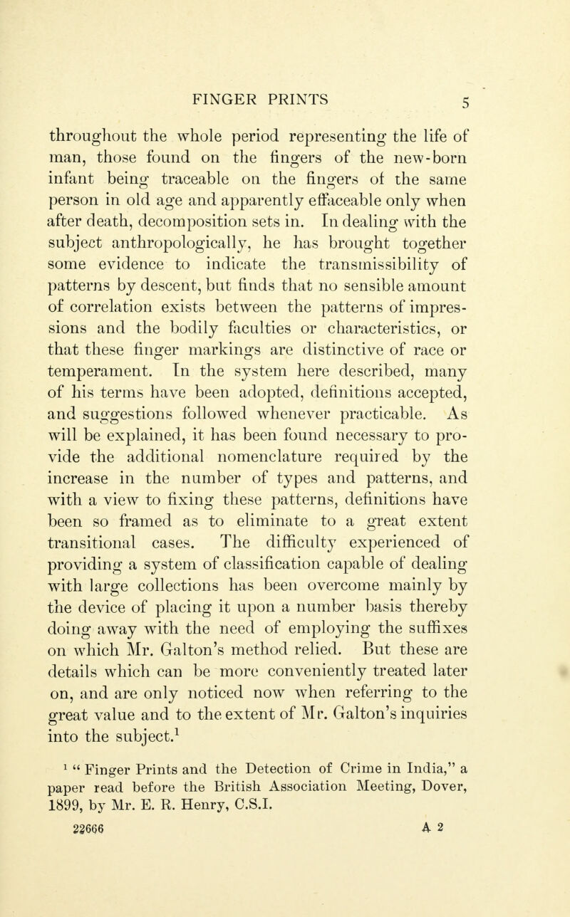 throughout the whole period representing the life of man, those found on the fingers of the new-born infant being traceable on the fingers of the same person in old age and apparently effaceable only when after death, decomposition sets in. In dealing with the subject anthropologically, he has brought together some evidence to indicate the transmissibility of patterns by descent, but finds that no sensible amount of correlation exists between the patterns of impres- sions and the bodily faculties or characteristics, or that these finger markings are distinctive of race or temperament. In the system here described, many of his terms have been adopted, definitions accepted, and suggestions followed whenever practicable. As will be explained, it has been found necessary to pro- vide the additional nomenclature required by the increase in the number of types and patterns, and with a view to fixing these patterns, definitions have been so framed as to eliminate to a great extent transitional cases. The difficulty experienced of providing a system of classification capable of dealing with large collections has been overcome mainly by the device of placing it upon a number basis thereby doing away with the need of employing the suffixes on which Mr. Galton's method relied. But these are details which can be more conveniently treated later on, and are only noticed now when referring to the great value and to the extent of Mr. Galton's inquiries into the subject.1 i « Finger Prints and the Detection of Crime in India, a paper read before the British Association Meeting, Dover, 1899, by Mr. E. R. Henry, C.S.I. 22m A 2