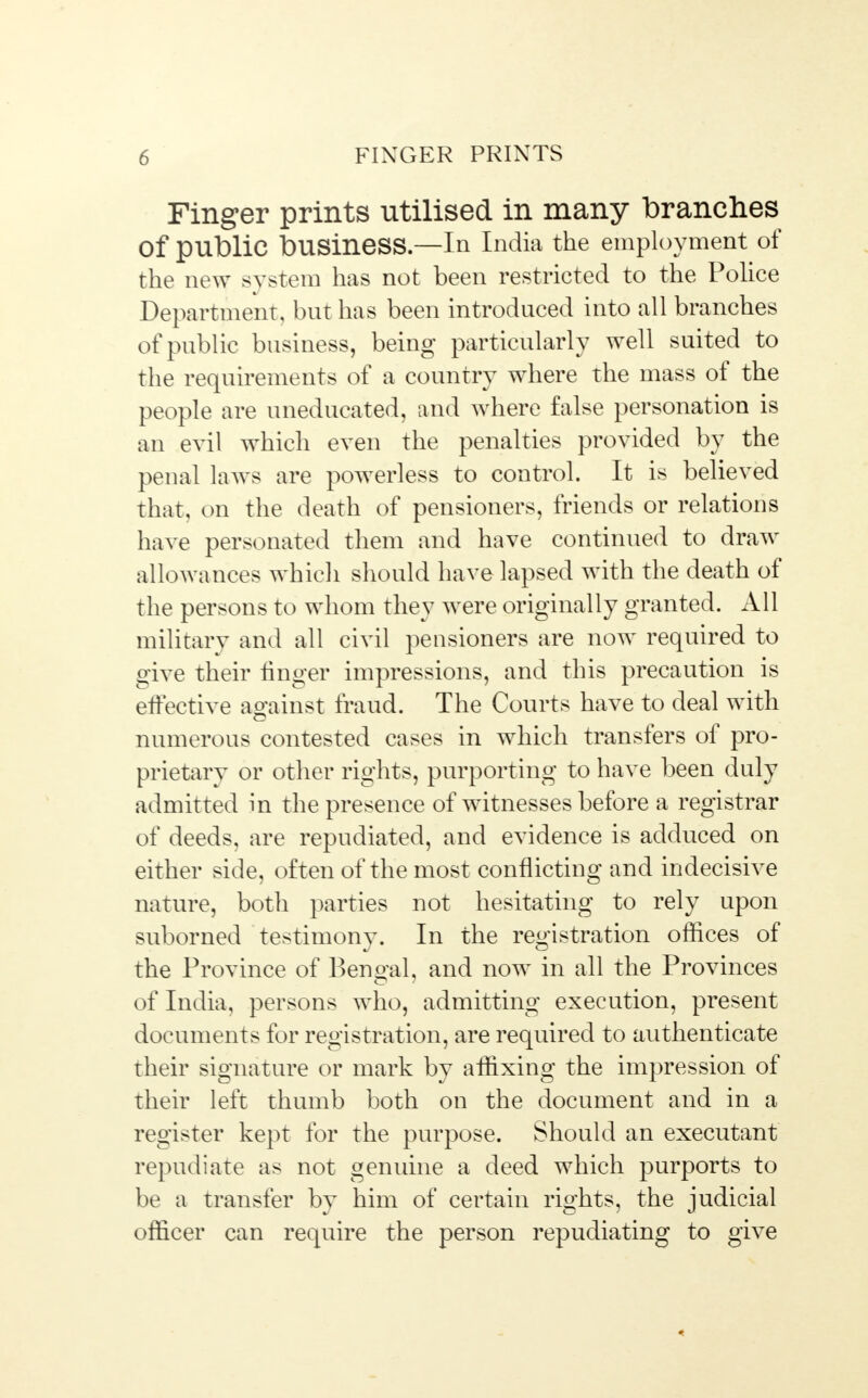 Finger prints utilised in many branches Of public business—In India the employment of the new system has not been restricted to the Police Department, but has been introduced into all branches of public business, being particularly well suited to the requirements of a country where the mass of the people are uneducated, and where false personation is an evil which even the penalties provided by the penal laws are powerless to control. It is believed that, on the death of pensioners, friends or relations have personated them and have continued to draw allowances which should have lapsed with the death of the persons to whom they were originally granted. All military and all civil pensioners are now required to give their linger impressions, and this precaution is effective against fraud. The Courts have to deal with numerous contested cases in which transfers of pro- prietary or other rights, purporting to have been duly admitted in the presence of witnesses before a registrar of deeds, are repudiated, and evidence is adduced on either side, often of the most conflicting and indecisive nature, both parties not hesitating to rely upon suborned testimony. In the registration offices of the Province of Bengal, and now in all the Provinces of India, persons who, admitting execution, present documents for registration, are required to authenticate their signature or mark by affixing the impression of their left thumb both on the document and in a register kept for the purpose. Should an executant repudiate as not genuine a deed which purports to be a transfer by him of certain rights, the judicial officer can require the person repudiating to give