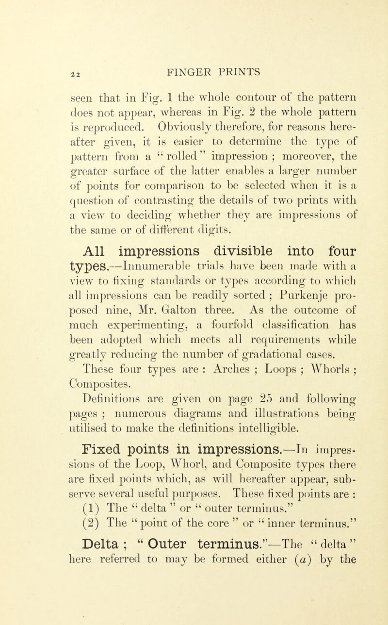 seen that in Fig. 1 the whole contour of the pattern does not appear, whereas in Fig. 2 the whole pattern is reproduced. Obviously therefore, for reasons here- after given, it is easier to determine the type of pattern from a  rolled  impression ; moreover, the greater surface of the latter enables a larger number of points for comparison to be selected when it is a question of contrasting the details of two prints with a view to deciding whether they are impressions of the same or of different digits. All impressions divisible into four types.—Innumerable trials have been made with a view to fixing standards or types according to which all impressions can be readily sorted ; Purkenje pro- posed nine, Mr. Galton three. As the outcome of much experimenting, a fourfold classification has been adopted which meets all requirements while greatly reducing the number of gradational cases. These four types are : Arches ; Loops ; Whorls ; Composites. Definitions are given on page 25 and following pages ; numerous diagrams and illustrations being utilised to make the definitions intelligible. Fixed points in impressions—In impres- sions of the Loop, Whorl, arid Composite types there are fixed points which, as will hereafter appear, sub- serve several useful purposes. These fixed points are : (1) The  delta  or  outer terminus. (2) The  point of the core  or  inner terminus. Delta ;  Outer terminus.—The  delta  here referred to may be formed either (a) by the