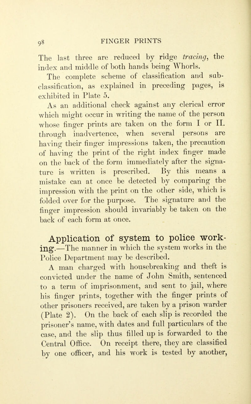 The last three are reduced by ridge tracing, the index and middle of both hands being Whorls. The complete scheme of classification and sab- classification, as explained in preceding pages, is exhibited in Plate 5. As an additional check against any clerical error which might occur in writing the name of the person whose finger prints are taken on the form I or II. through inadvertence, when several persons are having their finger impressions taken, the precaution of having the print of the right index finger made on the back of the form immediately after the signa- ture is written is prescribed. By this means a mistake can at once be detected by comparing the impression with the print on the other side, which is folded over for the purpose. The signature and the finger impression should invariably be taken on the back of each form at once. Application of system to police work- ing.—The manner in which the system works in the Police Department may be described. A man charged with housebreaking and theft is convicted under the name of John Smith, sentenced to a term of imprisonment, and sent to jail, where his finger prints, together with the finger prints of other prisoners received, are taken by a prison warder (Plate 2). On the back of each slip is recorded the prisoner's name, with dates and full particulars of the case, and the slip thus filled up is forwarded to the Central Office. On receipt there, they are classified by one officer, and his work is tested by another,