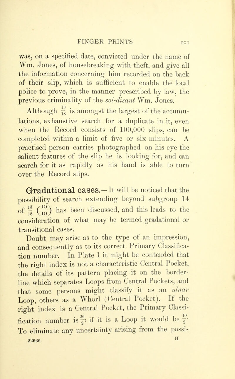 was, on a specified date, convicted under the name of Wm. Jones, of housebreaking with theft, and give all the information concerning him recorded on the back of their slip, which is sufficient to enable the local police to prove, in the manner prescribed by law, the previous criminality of the soi-disant Wm. Jones. 13 Although j£ is amongst the largest of the accumu- lations, exhaustive search for a duplicate in it, even when the Record consists of 100,000 slips, can be completed within a limit of five or six minutes. A practised person carries photographed on his eye the salient features of the slip he is looking for, and can search for it as rapidly as his hand is able to turn over the Record slips. Gradational Cases. — It will be noticed that the possibility of search extending beyond subgroup 14 of ~ (k)) ^as been discussed, and this leads to the consideration of what may be termed gradational or transitional cases. Doubt may arise as to the type of an impression, and consequently as to its correct Primary Classifica- tion number. In Plate 1 it might be contended that the right index is not a characteristic Central Pocket, the details of its pattern placing it on the border- line which separates Loops from Central Pockets, and that some persons might classify it as an ulnar Loop, others as a Whorl (Central Pocket). If the right index is a Central Pocket, the Primary Classi- fication number is f i if it is a Loop it would be y To eliminate any uncertainty arising from the possi- 22666 H