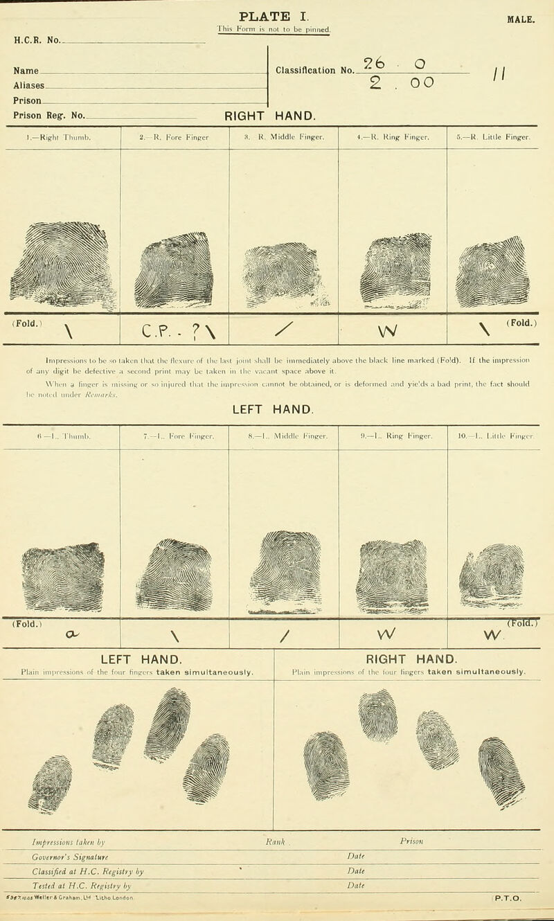 Classification No. Aliases Prison- 26 o 2 . oo RIGHT HAND. ).—Right Thumb. 2. H. Fore Finger a. R. Middle Finger. 4.-K. Ring Finger. 6.—R. Little Finger. Hi Mi (Fold.) CP. - ?\ / w » (Fold.) \ Impressions In bo so of any digit he defective When a linger is in LEFT HAND. ove the black line marked (F !d). If the impression 8.—1.. Middle Finger. !).-!.. Ring Finger. Mp^t jiii (Fold.l \ / VV (ToToT w LEFT HAND. the four fingers taken simultaneously. RIGHT HAND. f the four fingers taken simultaneously. Impressions taken by ^Rauk . Governor's Signature Date Classified at H.C. Registry by Dale