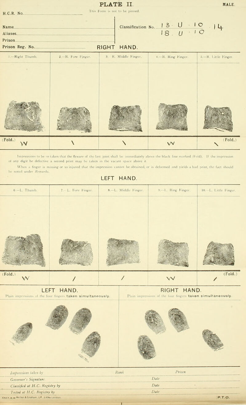 H.C.R. No. Aliases_ _ _ Prison Prison Reg:. No._ Classification No._ J 3 ■ U • I O 18 . U ■ 1° RIGHT HAND. 1.—Right Thumb. 2.—K. Kore Finger. 3. R. Middle Finger. 4.—R. Ring Finger. 5.—R. L.itlle Finger. Mm - (Fold.i w \ \ w (Fold.) \ Impression* to be so taken that the flexure of ilit- lasi joint shall be- immediately tv dip-it be defective a second print may bo taken in the vacant space above When a finger is missing or so injured th.it ihe impression i.inimi be obtained oled under Remarks. LEFT HAND. black line marked (hold). If the impression nmed and yields ,i bad print, the f.iU should G —L. Thumb. 8.—L. Middle Finger. !).—L. Ring Finger. 10. -L. Little Finger. (Fold.) w / / w (Fold.) / LEFT HAND. Plain impressions ul the four fingers taken simultaneously. RIGHT HAND. Plain impressions of the lour lingers taken simultaneously. Imptesiwiis taken by Governor's Signature Classified at H.C. Registry by