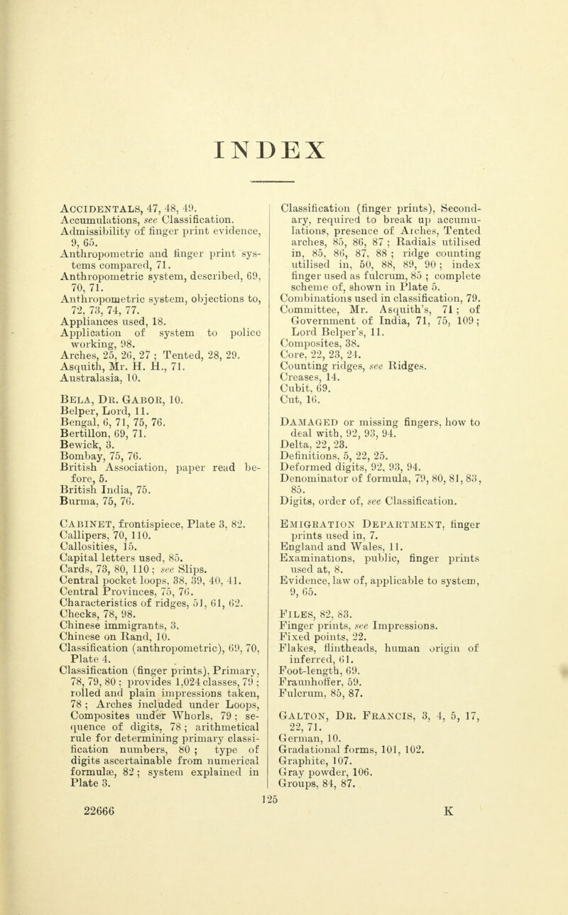 INDEX Accidentals, 47, 48, 49. Accumulations, see Classification. Admissibility of finger print evidence, 9, 65. Anthropometric and finger print sys- tems compared, 71. Anthropometric svstem, described, 69, 70, 71. Anthropometric system, objections to, 72, 73, 74, 77. Appliances used, 18. Application of system to police working, 98. Arches, 25, 26, 27 ; Tented, 28, 29. Asquith, Mr. H. H., 71. Australasia, 10. Bela, Dr. Gabor, 10. Belper, Lord, 11. Bengal, 6, 71, 75, 76. Bertillon, 69, 71. Bewick, 3. Bombay, 75, 76. British Association, paper read be- fore, 5. British India, 75. Burma, 75, 76. Cabinet, frontispiece, Plate 3, 82. Callipers, 70, 110. Callosities, 15. Capital letters used, 85. Cards, 73, 80, 110 ; see Slips. Central pocket loops, 38, 39, 40, 41. Central Provinces, 75, 76. Characteristics of ridges, 51, 61, 62. Checks, 78, 98. Chinese immigrants, 3. Chinese on Rand, 10. Classification (anthropometric), 69, 70, Plate 4. Classification (finger prints), Primary, 78, 79, 80 ; provides 1,024 classes, 79 ; rolled and plain impressions taken, 78 ; Arches included under Loops, Composites under Whorls, 79 ; se- quence of digits, 78; arithmetical rule for determining primary classi- fication numbers, 80 ; type of digits ascertainable from numerical formulae, 82; system explained in Plate 3. 1 22666 Classification (finger prints), Second- ary, required to break up accumu- lations, presence of Arches, Tented arches, 85, 86, 87 ; Radiais utilised in, 85, 86, 87, 88 ; ridge counting utilised in, 50, 88, 89, 90 ; index finger used as fulcrum, 85 ; complete scheme of, shown in Plate 5. Combinations used in classification, 79. Committee, Mr. Asquith's, 71 ; of Government of India, 71, 75, 109; Lord Belper's, 11. Composites, 38. Core, 22, 23, 24. Counting ridges, see Ridges. Creases, 14. Cubit, 69. Cut, 16. DAMAGED or missing fingers, how to deal with, 92, 93, 94. Delta, 22, 23. Definitions, 5, 22, 25. Deformed digits, 92, 93, 94. Denominator of formula, 79, 80, 81, 83, 85. Digits, order of, see Classification. Emigration Department, finger prints used in, 7. England and Wales, 11. Examinations, public, finger prints used at, 8. Evidence, law of, applicable to system, 9, 65. Files, 82, 83. Finger prints, see Impressions. Fixed points, 22. Flakes, flintheads, human origin of inferred, 61. Foot-length, 69. Fraunhoffer, 59. Fulcrum, 85, 87. Galton, Dr. Francis, 3, 4, 5, 17, 22, 71. German, 10. Gradational forms, 101, 102. Graphite, 107. Gray powder, 106. Groups, 84, 87. K