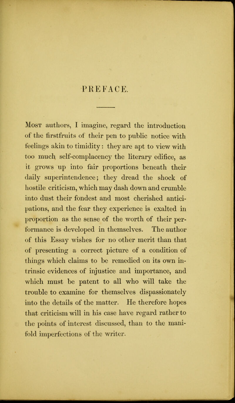 PREFACE. Most authors, I imagine, regard the introduction of the firstfruits of their pen to public notice with feelings akin to timidity: they are apt to view with too much self-complacency the literary edifice, as it grows up into fair proportions beneath their daily superintendence; they dread the shock of hostile criticism, which may dash down and crumble into dust their fondest and most cherished antici- pations, and the fear they experience is exalted in proportion as the sense of the worth of their per- formance is developed in themselves. The author of this Essay wishes for no other merit than that of presenting a correct picture of a condition of things which claims to be remedied on its own in- trinsic evidences of injustice and importance, and which must be patent to all who will take the trouble to examine for themselves dispassionately into the details of the matter. He therefore hopes that criticism will in his case have regard rather to the points of interest discussed, than to the mani- fold imperfections of the writer.