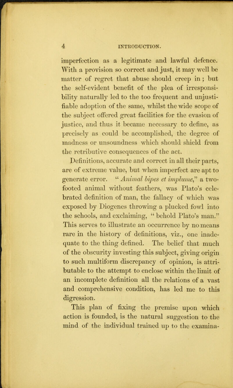 imperfection as a legitimate and lawful defence. With a provision so correct and just, it may well be matter of regret that abuse should creep in; but the self-evident benefit of the plea of irresponsi- bility naturally led to the too frequent and unjusti- fiable adoption of the same, whilst the wide scope of the subject offered great facilities for the evasion of justice, and thus it became necessary to define, as precisely as could be accomplished, the degree of madness or unsoundness which should shield from the retributive consequences of the act. Definitions, accurate and correct in all their parts, are of extreme value, but when imperfect are apt to generate error.  Animal bipes et implume a two- footed animal without feathers, was Plato's cele- brated definition of man, the fallacy of which was exposed by Diogenes throwing a plucked fowl into the schools, and exclaiming,  behold Plato's man. This serves to illustrate an occurrence by no means rare in the history of definitions, viz., one inade- quate to the thing defined. The belief that much of the obscurity investing this subject, giving origin to such multiform discrepancy of opinion, is attri- butable to the attempt to enclose within the limit of an incomplete definition all the relations of a vast and comprehensive condition, has led me to this digression. This plan of fixing the premise upon which action is founded, is the natural suggestion to the mind of the individual trained up to the examina-