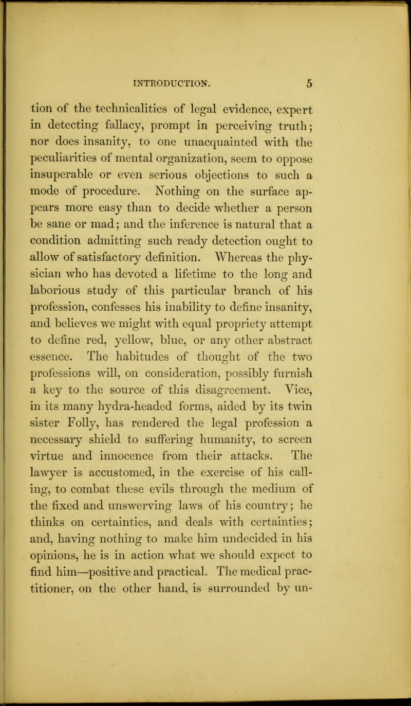 tion of the technicalities of legal evidence, expert in detecting fallacy, prompt in perceiving truth; nor does insanity, to one unacquainted with the peculiarities of mental organization, seem to oppose insuperable or even serious objections to such a mode of procedure. Nothing on the surface ap- pears more easy than to decide whether a person be sane or mad; and the inference is natural that a condition admitting such ready detection ought to allow of satisfactory definition. Whereas the phy- sician who has devoted a lifetime to the long and laborious study of this particular branch of his profession, confesses his inability to define insanity, and believes we might with equal propriety attempt to define red, yellow, blue, or any other abstract essence. The habitudes of thought of the two professions will, on consideration, possibly furnish a key to the source of this disagreement. Vice, in its many hydra-headed forms, aided by its twin sister Folly, has rendered the legal profession a necessary shield to suffering humanity, to screen virtue and innocence from their attacks. The lawyer is accustomed, in the exercise of his call- ing, to combat these evils through the medium of the fixed and unswerving laws of his country; he thinks on certainties, and deals with certainties; and, having nothing to make him undecided in his opinions, he is in action what we should expect to find him—positive and practical. The medical prac- titioner, on the other hand, is surrounded by un-