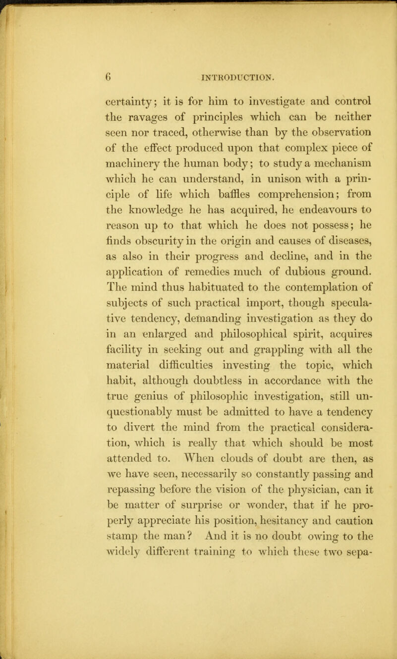 certainty; it is for him to investigate and control the ravages of principles which can be neither seen nor traced, otherwise than by the observation of the effect produced upon that complex piece of machinery the human body; to study a mechanism which he can understand, in unison with a prin- ciple of life which baffles comprehension; from the knowledge he has acquired, he endeavours to reason up to that which he does not possess; he finds obscurity in the origin and causes of diseases, as also in their progress and decline, and in the application of remedies much of dubious ground. The mind thus habituated to the contemplation of subjects of such practical import, though specula- tive tendency, demanding investigation as they do in an enlarged and philosophical spirit, acquires facility in seeking out and grappling with all the material difficulties investing the topic, which habit, although doubtless in accordance with the true genius of philosophic investigation, still un- questionably must be admitted to have a tendency to divert the mind from the practical considera- tion, which is really that which should be most attended to. When clouds of doubt are then, as we have seen, necessarily so constantly passing and repassing before the vision of the physician, can it be matter of surprise or wonder, that if he pro- perly appreciate his position, hesitancy and caution stamp the man? And it is no doubt owing to the widely different training to which these two sepa-