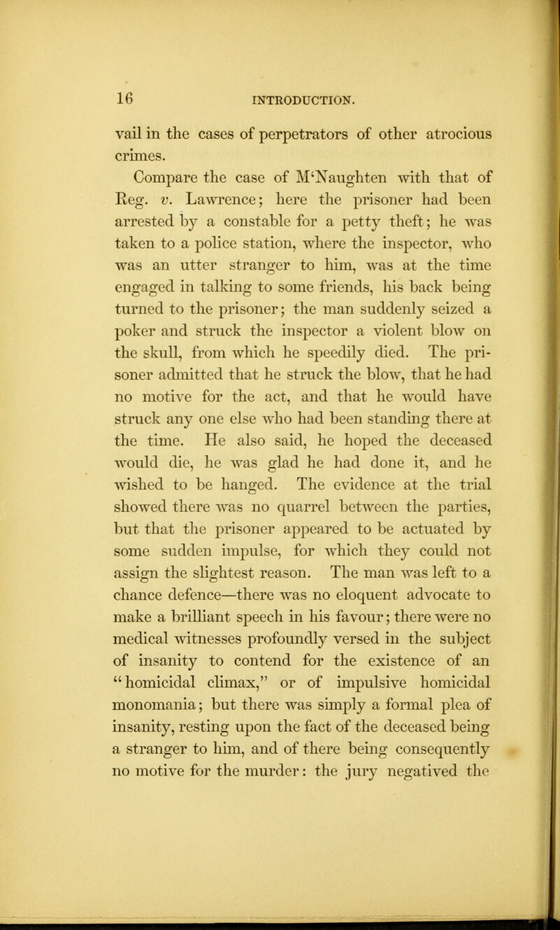 vail in the cases of perpetrators of other atrocious crimes. Compare the case of M'Naughten with that of Keg. v. Lawrence; here the prisoner had been arrested by a constable for a petty theft; he was taken to a police station, where the inspector, who was an utter stranger to him, was at the time engaged in talking to some friends, his back being turned to the prisoner; the man suddenly seized a poker and struck the inspector a violent blow on the skull, from which he speedily died. The pri- soner admitted that he struck the blow, that he had no motive for the act, and that he would have struck any one else who had been standing there at the time. He also said, he hoped the deceased would die, he was glad he had done it, and he wished to be hanged. The evidence at the trial showed there was no quarrel between the parties, but that the prisoner appeared to be actuated by some sudden impulse, for which they could not assign the slightest reason. The man was left to a chance defence—there was no eloquent advocate to make a brilliant speech in his favour; there were no medical witnesses profoundly versed in the subject of insanity to contend for the existence of an homicidal climax, or of impulsive homicidal monomania; but there was simply a formal plea of insanity, resting upon the fact of the deceased being a stranger to him, and of there being consequently no motive for the murder: the jury negatived the