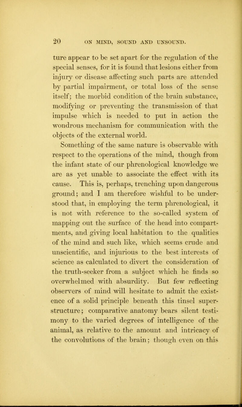 ture appear to be set apart for the regulation of the special senses, for it is found that lesions either from injury or disease affecting such parts are attended by partial impairment, or total loss of the sense itself; the morbid condition of the brain substance, modifying or preventing the transmission of that impulse which is needed to put in action the wondrous mechanism for communication with the objects of the external world. Something of the same nature is observable with respect to the operations of the mind, though from the infant state of our phrenological knowledge we are as yet unable to associate the effect with its cause. This is, perhaps, trenching upon dangerous ground; and I am therefore wishful to be under- stood that, in employing the term phrenological, it is not with reference to the so-called system of mapping out the surface of the head into compart- ments, and giving local habitation to the qualities of the mind and such like, which seems crude and unscientific, and injurious to the best interests of science as calculated to divert the consideration of the truth-seeker from a subject which he finds so overwhelmed with absurdity. But few reflecting observers of mind will hesitate to admit the exist- ence of a solid principle beneath this tinsel super- structure ; comparative anatomy bears silent testi- mony to the varied degrees of intelligence of the animal, as relative to the amount and intricacy of the convolutions of the brain; though even on this