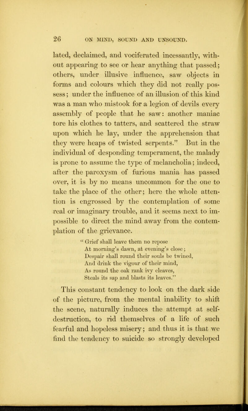 lated, declaimed, and vociferated incessantly, with- out appearing to see or hear anything that passed; others, under illusive influence, saw objects in forms and colours which they did not really pos- sess ; under the influence of an illusion of this kind was a man who mistook for a legion of devils every assembly of people that he saw: another maniac tore his clothes to tatters, and scattered the straw upon which he lay, under the apprehension that they were heaps of twisted serpents. But in the individual of desponding temperament, the malady is prone to assume the type of melancholia; indeed, after the paroxysm of furious mania has passed over, it is by no means uncommon for the one to take the place of the other; here the whole atten- tion is engrossed by the contemplation of some real or imaginary trouble, and it seems next to im- possible to direct the mind away from the contem- plation of the grievance.  Grief shall leave them no repose At morning's dawn, at evening's close; Despair shall round their souls be twined, And drink the vigour of their mind, As round the oak rank ivy cleaves, Steals its sap and blasts its leaves. This constant tendency to look on the dark side of the picture, from the mental inability to shift the scene, naturally induces the attempt at self- destruction, to rid themselves of a life of such fearful and hopeless misery; and thus it is that we find the tendency to suicide so strongly developed