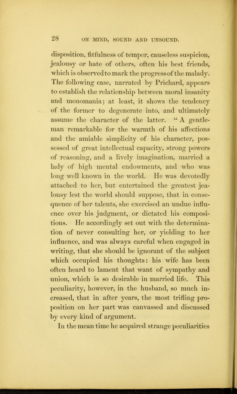 disposition, fitfulness of temper, causeless suspicion, jealousy or hate of others, often his best friends, which is observed to mark the progress of the malady. The following case, narrated by Prichard, appears to establish the relationship between moral insanity and monomania; at least, it shows the tendency of the former to degenerate into, and ultimately assume the character of the latter.  A gentle- man remarkable for the warmth of his affections and the amiable simplicity of his character, pos- sessed of great intellectual capacity, strong powers of reasoning, and a lively imagination, married a lady of high mental endowments, and who was long well known in the world. He was devotedly attached to her, but entertained the greatest jea- lousy lest the world should suppose, that in conse- quence of her talents, she exercised an undue influ- ence over his judgment, or dictated his composi- tions. He accordingly set out with the determina- tion of never consulting her, or yielding to her influence, and was always careful when engaged in writing, that she should be ignorant of the subject which occupied his thoughts: his wife has been often heard to lament that want of sympathy and union, which is so desirable in married life. This peculiarity, however, in the husband, so much in- creased, that in after years, the most trifling pro- position on her part was canvassed and discussed by every kind of argument. In the mean time he acquired strange peculiarities