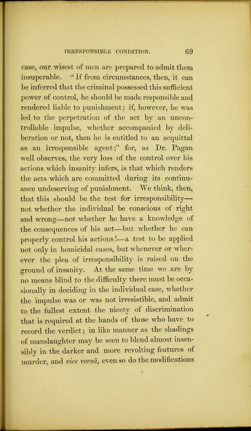 case, our wisest of men are prepared to admit them insuperable. If from circumstances, then, it can be inferred that the criminal possessed this sufficient power of control, he should be made responsible and rendered liable to punishment; if, however, he was led to the perpetration of the act by an uncon- trollable impulse, whether accompanied by deli- beration or not, then he is entitled to an acquittal as an irresponsible agent; for, as Dr. Pagan well observes, the very loss of the control over his actions which insanity infers, is that which renders the acts which are committed during its continu- ance undeserving of punishment. We think, then, that this should be the test for irresponsibility— not whether the individual be conscious of right and wrong—not whether he have a knowledge of the consequences of his act—but whether he can properly control his actions!—a test to be applied not only in homicidal cases, but whenever or wher- ever the plea of irresponsibility is raised on the ground of insanity. At the same time we are by no means blind to the difficulty there must be occa- sionally in deciding in the individual case, whether the impulse was or was not irresistible, and admit to the fullest extent the nicety of discrimination that is required at the hands of those who have to record the verdict; in like manner as the shadings of manslaughter may be seen to blend almost insen- sibly in the darker and more revolting features of murder, and vice versa, even so do the modifications