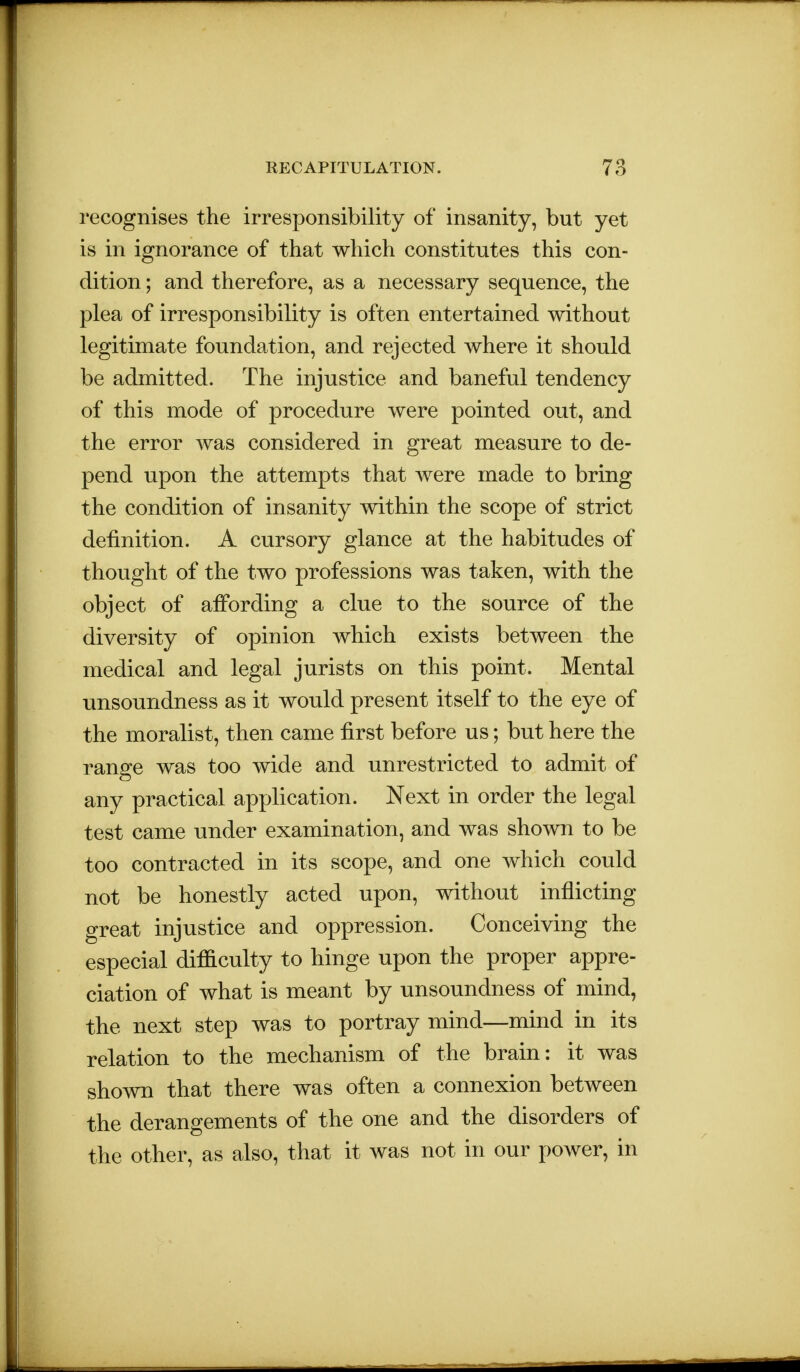 recognises the irresponsibility of insanity, but yet is in ignorance of that which constitutes this con- dition ; and therefore, as a necessary sequence, the plea of irresponsibility is often entertained without legitimate foundation, and rejected where it should be admitted. The injustice and baneful tendency of this mode of procedure were pointed out, and the error was considered in great measure to de- pend upon the attempts that were made to bring the condition of insanity within the scope of strict definition. A cursory glance at the habitudes of thought of the two professions was taken, with the object of affording a clue to the source of the diversity of opinion which exists between the medical and legal jurists on this point. Mental unsoundness as it would present itself to the eye of the moralist, then came first before us; but here the range was too wide and unrestricted to admit of any practical application. Next in order the legal test came under examination, and was shown to be too contracted in its scope, and one which could not be honestly acted upon, without inflicting great injustice and oppression. Conceiving the especial difficulty to hinge upon the proper appre- ciation of what is meant by unsoundness of mind, the next step was to portray mind—mind in its relation to the mechanism of the brain: it was shown that there was often a connexion between the derangements of the one and the disorders of the other, as also, that it was not in our power, in