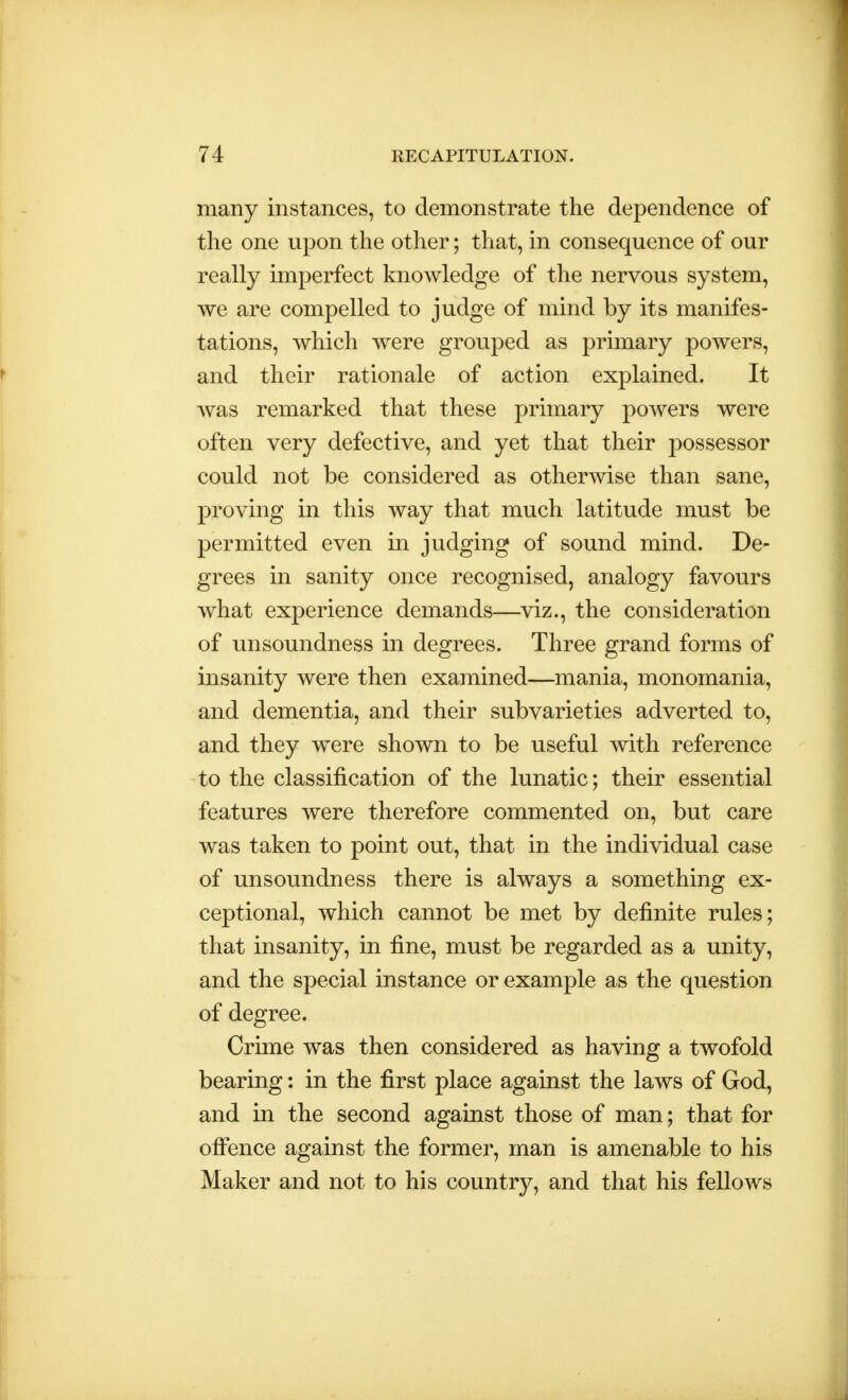 many instances, to demonstrate the dependence of the one upon the other; that, in consequence of our really imperfect knowledge of the nervous system, we are compelled to judge of mind by its manifes- tations, which were grouped as primary powers, and their rationale of action explained. It was remarked that these primary powers were often very defective, and yet that their possessor could not be considered as otherwise than sane, proving in this way that much latitude must be permitted even in judging of sound mind. De- grees in sanity once recognised, analogy favours what experience demands—viz., the consideration of unsoundness in degrees. Three grand forms of insanity were then examined—mania, monomania, and dementia, and their subvarieties adverted to, and they were shown to be useful with reference to the classification of the lunatic; their essential features were therefore commented on, but care was taken to point out, that in the individual case of unsoundness there is always a something ex- ceptional, which cannot be met by definite rules; that insanity, in fine, must be regarded as a unity, and the special instance or example as the question of degree. Crime was then considered as having a twofold bearing: in the first place against the laws of God, and in the second against those of man; that for offence against the former, man is amenable to his Maker and not to his country, and that his fellows