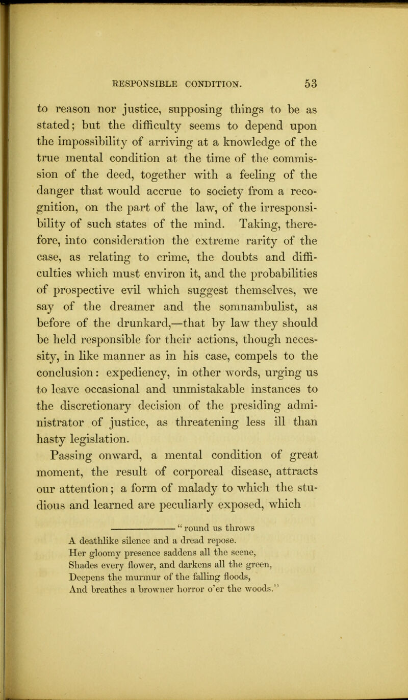 to reason nor justice, supposing things to be as stated; but the difficulty seems to depend upon the impossibility of arriving at a knowledge of the true mental condition at the time of the commis- sion of the deed, together with a feeling of the danger that would accrue to society from a reco- gnition, on the part of the law, of the irresponsi- bility of such states of the mind. Taking, there- fore, into consideration the extreme rarity of the case, as relating to crime, the doubts and diffi- culties which must environ it, and the probabilities of prospective evil which suggest themselves, we say of the dreamer and the somnambulist, as before of the drunkard,—that by law they should be held responsible for their actions, though neces- sity, in like manner as in his case, compels to the conclusion: expediency, in other words, urging us to leave occasional and unmistakable instances to the discretionary decision of the presiding admi- nistrator of justice, as threatening less ill than hasty legislation. Passing onward, a mental condition of great moment, the result of corporeal disease, attracts our attention; a form of malady to which the stu- dious and learned are peculiarly exposed, which  round us throws A deathlike silence and a dread repose. Her gloomy presence saddens all the scene, Shades every flower, and darkens all the green, Deepens the murmur of the falling floods, And breathes a browner horror o'er the woods.