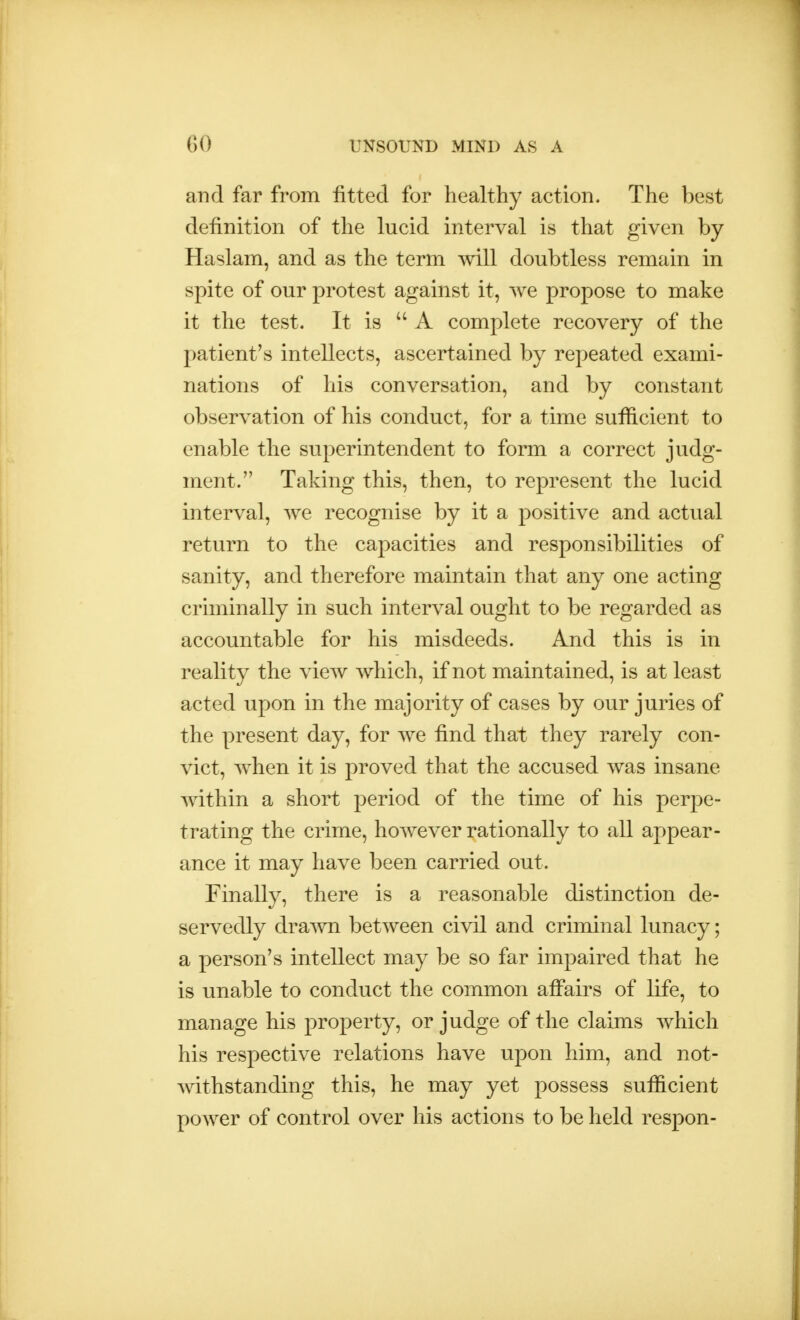 and far from fitted for healthy action. The best definition of the lucid interval is that given by Haslam, and as the term will doubtless remain in spite of our protest against it, we propose to make it the test. It is  A complete recovery of the patient's intellects, ascertained by repeated exami- nations of his conversation, and by constant observation of his conduct, for a time sufficient to enable the superintendent to form a correct judg- ment. Taking this, then, to represent the lucid interval, we recognise by it a positive and actual return to the capacities and responsibilities of sanity, and therefore maintain that any one acting criminally in such interval ought to be regarded as accountable for his misdeeds. And this is in reality the view which, if not maintained, is at least acted upon in the majority of cases by our juries of the present day, for we find that they rarely con- vict, when it is proved that the accused was insane within a short period of the time of his perpe- trating the crime, however rationally to all appear- ance it may have been carried out. Finally, there is a reasonable distinction de- servedly drawn between civil and criminal lunacy; a person's intellect may be so far impaired that he is unable to conduct the common affairs of life, to manage his property, or judge of the claims which his respective relations have upon him, and not- withstanding this, he may yet possess sufficient power of control over his actions to be held respon-