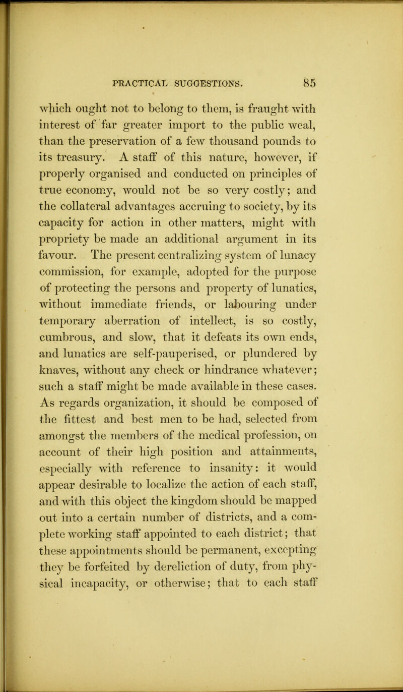 which ought not to belong to them, is fraught with interest of far greater import to the public weal, than the preservation of a few thousand pounds to its treasury. A staff of this nature, however, if properly organised and conducted on principles of true economy, would not be so very costly; and the collateral advantages accruing to society, by its capacity for action in other matters, might with propriety be made an additional argument in its favour. The present centralizing system of lunacy commission, for example, adopted for the purpose of protecting the persons and property of lunatics, without immediate friends, or labouring under temporary aberration of intellect, is so costly, cumbrous, and slow, that it defeats its own ends, and lunatics are self-pauperised, or plundered by knaves, without any check or hindrance whatever; such a staff might be made available in these cases. As regards organization, it should be composed of the fittest and best men to be had, selected from amongst the members of the medical profession, on account of their high position and attainments, especially with reference to insanity: it would appear desirable to localize the action of each staff, and with this object the kingdom should be mapped out into a certain number of districts, and a com- plete working staff appointed to each district; that these appointments should be permanent, excepting they be forfeited by dereliction of duty, from phy- sical incapacity, or otherwise; that to each staff