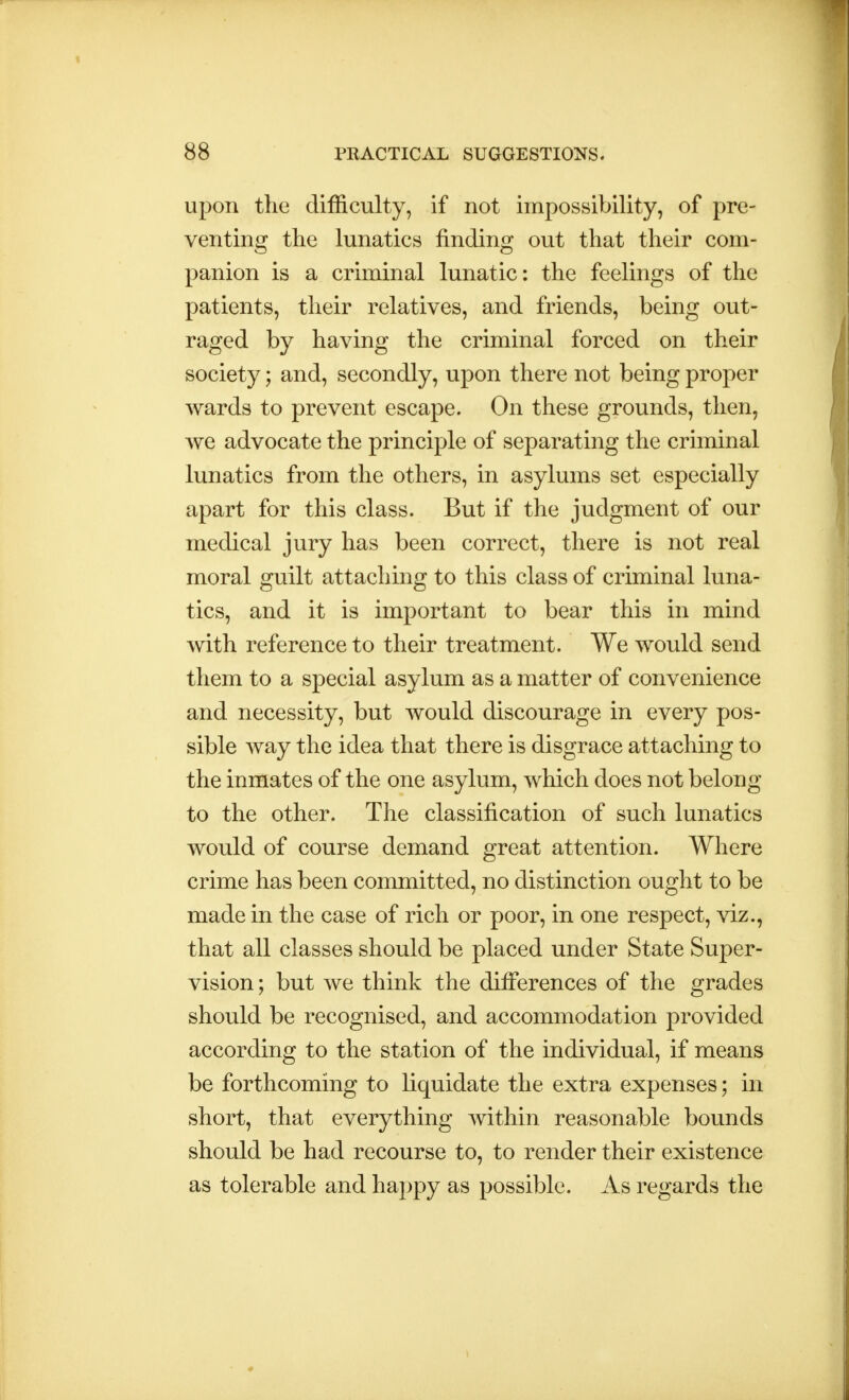 upon the difficulty, if not impossibility, of pre- venting the lunatics finding out that their com- panion is a criminal lunatic: the feelings of the patients, their relatives, and friends, being out- raged by having the criminal forced on their society; and, secondly, upon there not being proper wards to prevent escape. On these grounds, then, we advocate the principle of separating the criminal lunatics from the others, in asylums set especially apart for this class. But if the judgment of our medical jury has been correct, there is not real moral guilt attaching to this class of criminal luna- tics, and it is important to bear this in mind with reference to their treatment. We would send them to a special asylum as a matter of convenience and necessity, but would discourage in every pos- sible way the idea that there is disgrace attaching to the inmates of the one asylum, which does not belong to the other. The classification of such lunatics would of course demand great attention. Where crime has been committed, no distinction ought to be made in the case of rich or poor, in one respect, viz., that all classes should be placed under State Super- vision; but we think the differences of the grades should be recognised, and accommodation provided according to the station of the individual, if means be forthcoming to liquidate the extra expenses; in short, that everything within reasonable bounds should be had recourse to, to render their existence as tolerable and happy as possible. As regards the