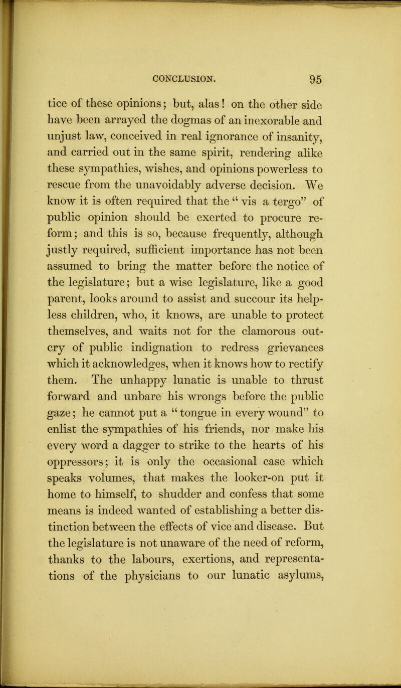 tice of these opinions; but, alas! on the other side have been arrayed the dogmas of an inexorable and unjust law, conceived in real ignorance of insanity, and carried out in the same spirit, rendering alike these sympathies, wishes, and opinions powerless to rescue from the unavoidably adverse decision. We know it is often required that the a vis a tergo of public opinion should be exerted to procure re- form; and this is so, because frequently, although justly required, sufficient importance has not been assumed to bring the matter before the notice of the legislature; but a wise legislature, like a good parent, looks around to assist and succour its help- less children, who, it knows, are unable to protect themselves, and waits not for the clamorous out- cry of public indignation to redress grievances which it acknowledges, when it knows how to rectify them. The unhappy lunatic is unable to thrust forward and unbare his wrongs before the public gaze; he cannot put a  tongue in every wound to enlist the sympathies of his friends, nor make his every word a dagger to strike to the hearts of his oppressors; it is only the occasional case which speaks volumes, that makes the looker-on put it home to himself, to shudder and confess that some means is indeed wanted of establishing a better dis- tinction between the effects of vice and disease. But the legislature is not unaware of the need of reform, thanks to the labours, exertions, and representa- tions of the physicians to our lunatic asylums,