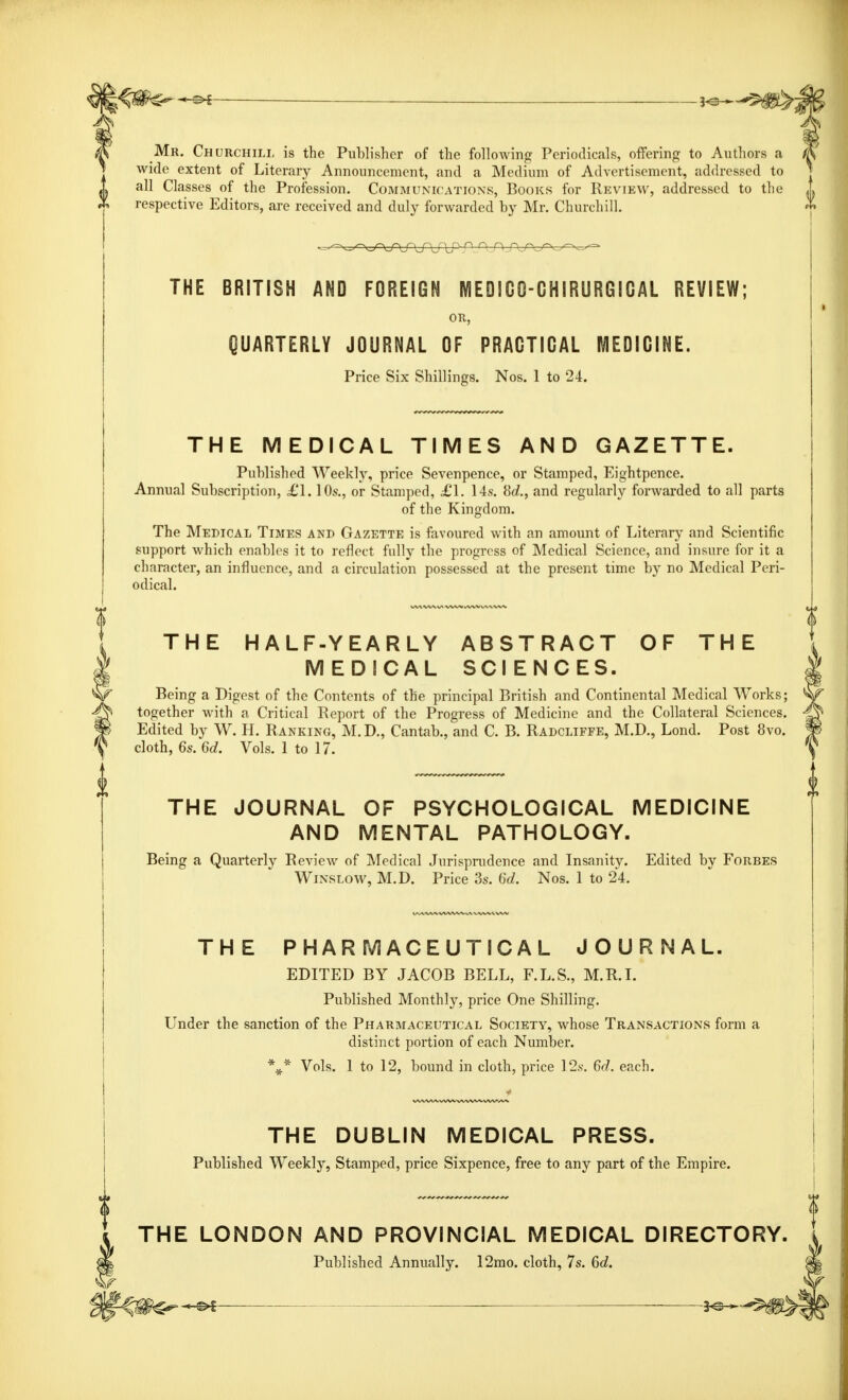 Mr. Churchill is the Publisher of the following Periodicals, offering to Author wide extent of Literary Announcement, and a Medium of Advertisement, addressed to all Classes of the Profession. Communications, Books for Review, addressed to the respective Editors, are received and duly forwarded by Mr. Churchill. THE BRITISH AND FOREIGN MEDIGQ-GHIRURGIGAL REVIEW; OR, QUARTERLY JOURNAL OF PRACTICAL MEDICINE. Price Six Shillings. Nos. 1 to 24. THE MEDICAL TIMES AND GAZETTE. Published Weekly, price Sevenpence, or Stamped, Eightpence. Annual Subscription, £1.10s., or Stamped, £1. 14s. 8d., and regularly forwarded to all parts of the Kingdom. The Medical Times and Gazette is favoured with an amount of Literary and Scientific support which enables it to reflect fully the progress of Medical Science, and insure for it a character, an influence, and a circulation possessed at the present time by no Medical Peri- odical. THE HALF-YEARLY ABSTRACT OF THE MEDICAL SCIENCES. Being a Digest of the Contents of the principal British and Continental Medical Works; together with a Critical Report of the Progress of Medicine and the Collateral Sciences. Edited by W. H. Ranking, M.D., Cantab., and C. B. Radcliffe, M.D., Lond. Post 8vo. cloth, 6s. 6d. Vols. 1 to 17. THE JOURNAL OF PSYCHOLOGICAL MEDICINE AND MENTAL PATHOLOGY. Being a Quarterly Review of Medical Jurisprudence and Insanity. Edited by Forbes Winslow, M.D. Price 3s. 6d. Nos. 1 to 24. THE PHARMACEUTICAL JOURNAL. EDITED BY JACOB BELL, F.L.S., M.R.I. Published Monthly, price One Shilling. Under the sanction of the Pharmaceutical Society, whose Transactions form a distinct portion of each Number. *#* Vols. 1 to 12, bound in cloth, price 12s. 6d. each. THE DUBLIN MEDICAL PRESS. Published Weekly, Stamped, price Sixpence, free to any part of the Empire. THE LONDON AND PROVINCIAL MEDICAL DIRECTORY. Published Annually. 12mo. cloth, 7s. 6a?.