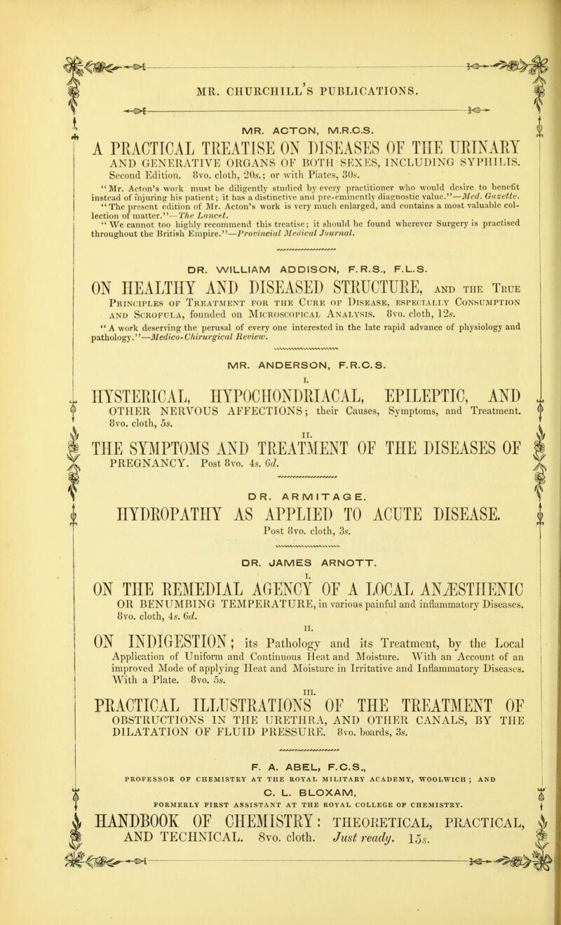 MR. ACTON, M.R.C.S. A PRACTICAL TREATISE ON DISEASES OE THE URINARY AND GENERATIVE ORGANS OF BOTH SEXES, INCLUDING SYPHILIS. Second Edition. 8vo. cloth, 20s.; or with Plates, 30s.  Mr. Acton's work must be diligently studied by every practitioner who would desire to benefit instead of injuring his patient; it has a distinctive ami pre-eminently diagnostic value.—Med. Gazette.  The present edition of Mr. Acton's work is very much enlarged, and contains a most valuable col- lection of matter.—The Lancet.  We cannot too highly recommend this treatise; it should be found wherever Surgery is practised throughout the British Empire.—Provincial Medical Journal. DR. WILLIAM ADDISON, F. R.S., F.L.S. ON HEALTHY AND DISEASED STRUCTURE, and the True Principles of Treatment for the Cure of Disease, especially Consumption and Scrofula, founded on Microscopical Analysis. 8vo. cloth, 12s.  A work deserving the perusal of every one interested in the late rapid advance of physiology and pathology.''—Medico-Cltirurgical Review. MR. ANDERSON, F.R.C.S. HYSTERICAL, HYPOCHONDRIACAL, EPILEPTIC, AND OTHER NERVOUS AFFECTIONS; their Causes, Symptoms, and Treatment. 8vo. cloth, 5s. THE SYMPTOMS AND TREATMENT OE THE DISEASES OF PREGNANCY. Post 8vo. 4s. 6d. DR. ARM ITAG E. HYDROPATHY AS APPLIED TO ACUTE DISEASE. Post 8vo. cloth, 3s. DR. JAMES ARNOTT. ON THE REMEDIAL AGENCY OE A LOCAL ANiESTHENIC OR BENUMBING TEMPERATURE, in various painful and inflammatory Diseases. 8vo. cloth, 4s. 6d. II. ON INDIGESTION: its Pathology and its Treatment, by the Local Application of Uniform and Continuous Heat and Moisture. With an Account of an improved Mode of applying Heat and Moisture in Irritative and Inflammatory Diseases. With a Plate. 8vo. 5s. in. PRACTICAL ILLUSTRATIONS OF THE TREATMENT OE OBSTRUCTIONS IN THE URETHRA, AND OTHER CANALS, BY THE DILATATION OF FLUID PRESSURE. 8vo. boards, 3s. F. A. ABEL, F.C.S., PROFESSOR OF CHEMISTRY AT THE ROYAL MILITARY ACADEMY, WOOLWICH ; AND C. L. BLOXAM, FORMERLY FIRST ASSISTANT AT THE ROYAL COLLEGE OF CHEMISTRY. HANDBOOK OE CHEMISTRY: theoretical, practical, AND TECHNICAL. 8vo. cloth. Just ready. Us.