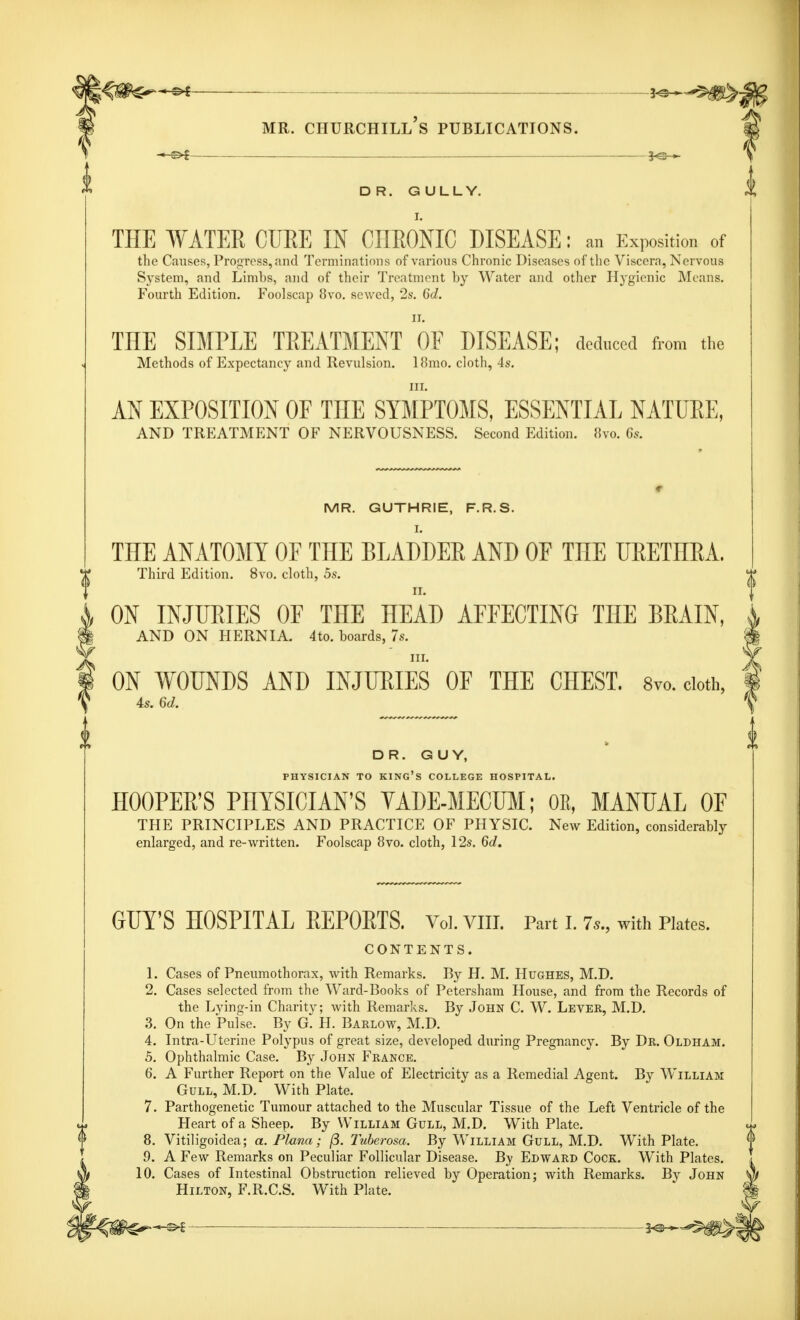 DR. GULLY. THE WATER CURE IN CHRONIC DISEASE: an Exposition of the Causes, Progress, and Terminations of various Chronic Diseases of the Viscera, Nervous System, and Limbs, and of their Treatment by Water and other Hygienic Means. Fourth Edition. Foolscap 8vo. sewed, 2s. 6d. THE SIMPLE TREATMENT OF DISEASE; deduced from the Methods of Expectancy and Revulsion. 18mo. cloth, 4s. m. AN EXPOSITION OF TnE SYMPTOMS, ESSENTIAL NATURE, AND TREATMENT OF NERVOUSNESS. Second Edition. 8vo. 6s. MR. GUTHRIE, F.R.S. I. THE ANATOMY OF THE BLADDER AND OF THE URETHRA. Third Edition. 8vo. cloth, 5s. ON INJURIES OE THE HEAD AEEECTING THE BRAIN, AND ON HERNIA. 4to. boards, 7s. m. ON WOUNDS AND INJURIES OF THE CHEST. 8vo. doth, 4s. 6d. DR. GUY, PHYSICIAN TO KING'S COLLEGE HOSPITAL. HOOPER'S PHYSICIAN'S YADE-MECUM; OE, MANUAL OF THE PRINCIPLES AND PRACTICE OF PHYSIC. New Edition, considerably enlarged, and re-written. Foolscap 8vo. cloth, 12s. 6d. GUY'S HOSPITAL REPORTS. Voi.vm. Part i. ?», with Plates. CONTENTS. 1. Cases of Pneumothorax, with Remarks. By H. M. Hughes, M.D. 2. Cases selected from the Ward-Books of Petersham House, and from the Records of the Lying-in Charity; with Remarks. By John C. W. Lever, M.D. 3. On the Pulse. By G. H. Barlow, M.D. 4. Intra-Uterine Polypus of great size, developed during Pregnancy. By Dr. Oldham. 5. Ophthalmic Case. By John France. 6. A Further Report on the Value of Electricity as a Remedial Agent. By William Gull, M.D. With Plate. 7. Parthogenetic Tumour attached to the Muscular Tissue of the Left Ventricle of the Heart of a Sheep. By William Gull, M.D. With Plate. 8. Vitiligoidea; a. Plana; (5. Tuberosa. By William Gull, M.D. With Plate. 9. A Few Remarks on Peculiar Follicular Disease. By Edward Cock. With Plates. 10. Cases of Intestinal Obstruction relieved by Operation; with Remarks. By John Hilton, F.R.C.S. With Plate. ■&t *e^§^*