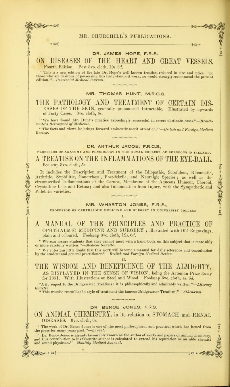 —^ DR. JAMES HOPE, F.R.S. ON DISEASES OF THE HEART AND GEEAT VESSELS. Fourth Edition. Post 8vo. cloth, 10s. Gd. This is a new edition of the late Dr. Hope's well-known treatise, reduced in size and price. To those who are desirous of possessing this truly standard work, we would strongly recommend the present edition.—Provincial Medical Journal. MR. THOMAS HUNT, M.R.C.S. THE PATHOLOGY AND TREATMENT OF CERTAIN MS- EASES OF THE SKIN, generally pronounced Intractable. Illustrated by upwards of Forty Cases. 8vo. cloth, 6s.  We have found Mr. Hunt's practice exceedingly successful in severe obstinate cases.—Braith- waite's Retrospect of Medicine. The facts and views he brings forward eminently merit attention.—British and Foreign Medical Review. DR. ARTHUR JACOB, F.R.C.S., PROFESSOR OF ANATOMY AND PHYSIOLOGY IN THE ROYAL COLLEGE OF SURGEONS IN IRELAND. A TREATISE ON THE INFLAMMATIONS OF THE EYE-BALL. Foolscap 8vo. cloth, 5s. It includes the Description and Treatment of the Idiopathic, Scrofulous, Rheumatic, Arthritic, Syphilitic, Gonorrhceal, Post-febrile, and Neuralgic Species ; as well as the circumscribed Inflammations of the Cornea, Membrane of the Aqueous Humour, Choroid, Crystalline Lens and Retina; and also Inflammation from Injury, with the Sympathetic and Phlebitic varieties. MR. WHARTON JONES, F.R.S., PROFESSOR OF OPHTHALMIC MEDICINE AND SURGERY IN UNIVERSITY COLLEGE. I. A MANUAL 0E THE PEINCIPLES AND PEACTICE OF OPHTHALMIC MEDICINE AND SURGERY ; illustrated with 102 Engravings, plain and coloured. Foolscap 8vo. cloth, 12s. Gd.  We can assure students that they cannot meet with a hand-book on this subject that is more ably or more carefully written.—Medical Gazette.  We entertain little doubt that this work will become a manual for daily reference and consultation by the student and general practitioner.—British and Foreign Medical Review. II. THE WISDOM AND BENEFICENCE OF THE ALMIGHTY, AS DISPLAYED IN THE SENSE OF VISION; being the Actonian Prize Essay for 1851. With Illustrations on Steel and Wood. Foolscap 8vo. cloth, 4s. 6d. A fit sequel to the Bridgewater Treatises: it is philosophically and admirably written.—Literary Gazette.  This treatise resembles in style of treatment the famous Bridgewater Treatises.—Athenaeum. DR BENCE JONES, F.R.S. ON ANIMAL CHEMISTEY, in its relation to STOMACH and RENAL DISEASES. 8vo. cloth, 6s. The work of Dr. Bence Jones is one of the most philosophical and practical which has issued from the press for many years past.—Lancet.  Dr. Bence Jones is already favourably known as the author of works and papers on animal chemistry, and this contribution to his favourite science is calculated to extend his reputation as an able chemist and sound physician.—Monthly Medical Journal.