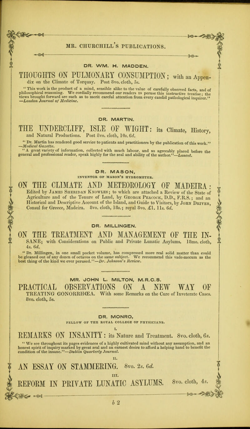 -©►I DR. WM. H. MADDEN. THOUGHTS ON PULMONARY CONSUMPTION; withauAPPen- dix on the Climate of Torquay. Post 8vo. cloth, 5s. This work is the product of a mind, sensible alike to the value of carefully observed facts, and of philosophical reasoning. We cordially recommend our readers to peruse this instructive treatise; the views brought forward are such as to merit careful attention from every candid pathological inquirer. —London Journal of Medicine. DR. MARTIN. THE UNDERCLIFF, ISLE OF WIGHT: its Climate, History, and Natural Productions. Post 8vo. cloth, 10s. Gd. Dr. Martin has rendered good service to patients and practitioners by the publication of this work. —Medical Gazette. A great variety of information, collected with much labour, and so agreeably placed before the general and professional reader, speak highly for the zeal and ability of the author.— Lancet. DR. MASON, INVENTOR OF MASON'S HYDROMETER. I ON THE CLIMATE AND METEOROLOGY OF MADEIRA: Edited by Jambs Sheridan Knowles ; to which are attached a Review of the State of Agriculture and of the Tenure of Land, by George Peacock, D.D., F.R.S.; and an Historical and Descriptive Account of the Island, and Guide to Visitors, by John Driver, Consul for Greece, Madeira. 8vo. cloth, 18s.; royal 8vo. £l. lis. 6d. DR. M1LLINGEN. | ON THE TREATMENT AND MANAGEMENT OF THE IN- It SANE; with Considerations on Public and Private Lunatic Asylums. 18mo. cloth, 4s. 6d. Dr. Millingen, in one small pocket volume, has compressed more real solid matter than could be gleaned out of any dozen of octavos on the same subject. We recommend this vade-mecum as the best thing of the kind we ever perused.—Dr. Johnson's Review. MR. JOHN Lt MILTON, M.R.C.S. PEACTICAL OBSERVATIONS ON A NEW WAY OF TREATING GONORRHOEA. With some Remarks on the Cure of Inveterate Cases. 8vo. cloth, 5s. DR. MONRO, FELLOW OF THE ROYAL COLLEGE OF PHYSICIANS. L REMARKS ON INSANITY : its Nature and Treatment. 8vo. cloth, 6s. We see throughout its pages evidences of a highly cultivated mind without any assumption, and an honest spirit of inquiry marked by great zeal and an earnest desire to afford a helping hand to benefit the condition of the insane.—Dublin Quarterly Journal. II. t AN ESSAY ON STAMMERING. 8vo. 2s. 6d. in. REFORM IN PRIVATE LUNATIC ASYLUMS. 8vo. cloth, 4*.