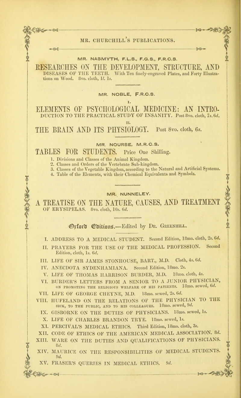 — KS-^-^S- mr. churchill's publications. MR. NASMYTH, F.L.S., F.G.S., F.R.C.S. RESEARCHES ON THE DEVELOPMENT, STRUCTURE, AND DISEASES OF THE TEETH. With Ten finely-engraved Plates, and Forty Illustra- tions on Wood. 8vo. cloth, 11. Is. MR. NOBLE, F.R.C.S. ELEMENTS OF PSYCHOLOGICAL MEDICINE: AN INTRO- DUCTION TO THE PRACTICAL STUDY OF INSANITY. Post8vo. cloth, 7s.6d. ii. THE BRAIN AND ITS PHYSIOLOGY. Post 8vo. cloth, 6*. MR. NOURSE, M.R.C.S. TABLES FOR STUDENTS. Price One Shilling. 1. Divisions and Classes of the Animal Kingdom. 2. Classes and Orders of the Vertebrate Sub-kingdom. 3. Classes of the Vegetable Kingdom, according to the Natural and Artificial Systems. 4. Table of the Elements, with their Chemical Equivalents and Symbols. MR. NUNNELEY. *| A TREATISE ON THE NATURE, CAUSES, AND TREATMENT | OF ERYSIPELAS. 8vo. cloth, 10s. 6d. f <©jtfortt ©tttttonS.—Edited by Dr. Greenhill. I. ADDRESS TO A MEDICAL STUDENT. Second Edition, 18mo. cloth, 2s. 6d. II. PRAYERS FOR THE USE OF THE MEDICAL PROFESSION. Second Edition, cloth, Is. 6d. III. LIFE OF SIR JAMES STONHOUSE, BART., M.D. Cloth, 4s. 6d. IV. ANECDOTA SYDENHAMIANA. Second Edition, 18mo. 2s. V. LIFE OF THOMAS HARRISON BURDER, M.D. 18mo. cloth, 4s. VI. BURDER'S LETTERS FROM A SENIOR TO A JUNIOR PHYSICIAN, ON PROMOTING THE RELIGIOUS WELFARE OF HIS PATIENTS. 18mO. Sewed, 6d. VII. LIFE OF GEORGE CHEYNE, M.D. 18mo. sewed, 2s. 6d. VIII. HUFELAND ON THE RELATIONS OF THE PHYSICIAN TO THE SICK, TO THE PUBLIC, AND TO HIS COLLEAGUES. 18mO. sewed, 9d. IX. GISBORNE ON THE DUTIES OF PHYSICIANS. 18mo. sewed, Is. X. LIFE OF CHARLES BRANDON TRYE. 18mo. sewed, Is. XL PERCIVAL'S MEDICAL ETHICS. Third Edition, 18mo. cloth, 3s. XII. CODE OF ETHICS OF THE AMERICAN MEDICAL ASSOCIATION. Sd. XIII. WARE ON THE DUTIES AND QUALIFICATIONS OF PHYSICIANS. Sd. XIV. MAURICE ON THE RESPONSIBILITIES OF MEDICAL STUDENTS. 9d. XV. FRASER'S QUERIES IN MEDICAL ETHICS. 9d.
