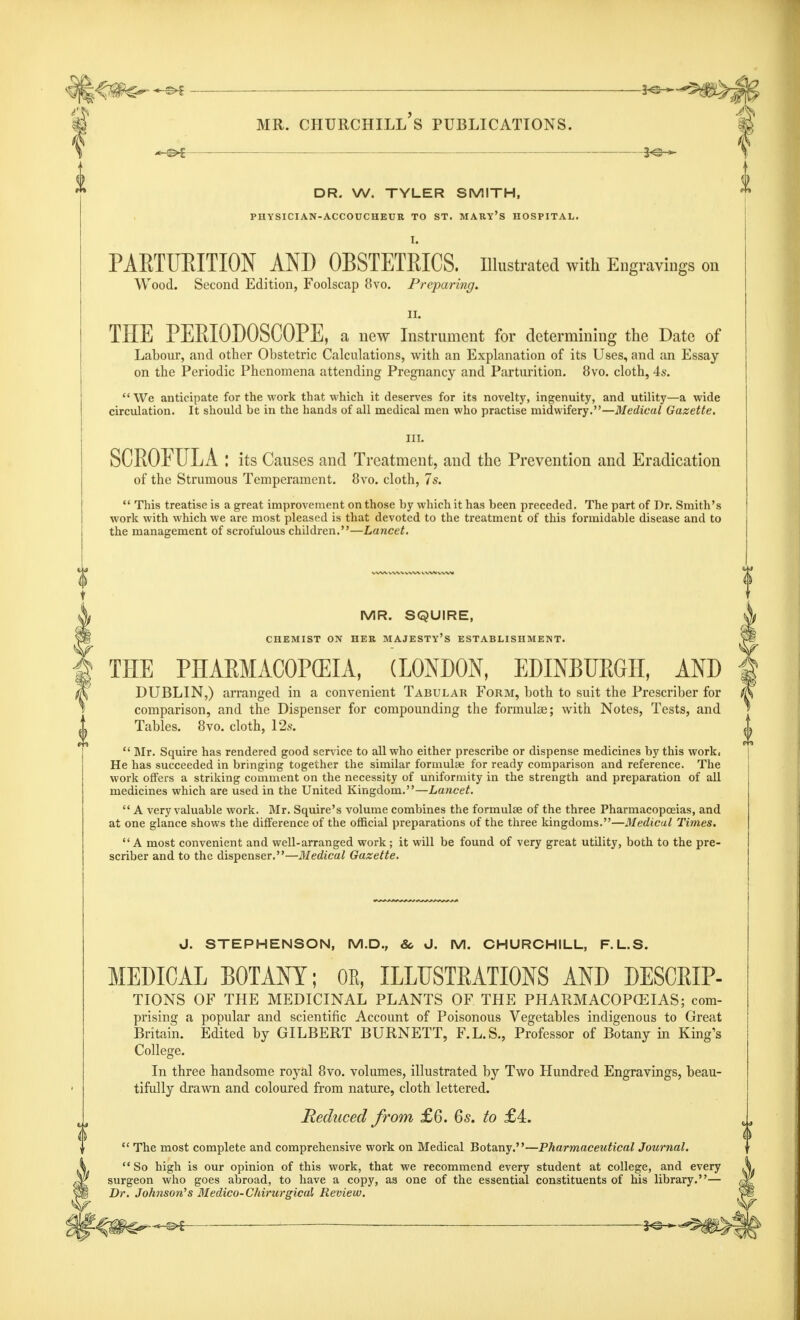 DR. W. TYLER SMITH, PHYSICIAN-ACCOUCHEUR TO ST. MARY'S HOSPITAL. I. PARTURITION AND OBSTETRICS. Illustrated with Engravings on Wood. Second Edition, Foolscap 8vo. Preparing. ii. THE PERIODOSCOPE, a new Instrument for determining the Date of Labour, and other Obstetric Calculations, with an Explanation of its Uses, and an Essay on the Periodic Phenomena attending Pregnancy and Parturition. 8vo. cloth, 4s.  We anticipate for the work that which it deserves for its novelty, ingenuity, and utility—a wide circulation. It should be in the hands of all medical men who practise midwifery.—Medical Gazette. III. SCROFULA : its Causes and Treatment, and the Prevention and Eradication of the Strumous Temperament. 8vo. cloth, 7s.  This treatise is a great improvement on those by which it has been preceded. The part of Dr. Smith's work with which we are most pleased is that devoted to the treatment of this formidable disease and to the management of scrofulous children.—Lancet. MR. SQUIRE, CHEMIST ON HER MAJESTY'S ESTABLISHMENT. THE PHARMACOPEIA, (LONDON, EDINBURGH, AND DUBLIN,) arranged in a convenient Tabular Form, both to suit the Prescriber for comparison, and the Dispenser for compounding the formulae; with Notes, Tests, and Tables. 8vo. cloth, 12s.  Mr. Squire has rendered good service to all who either prescribe or dispense medicines by this work, He has succeeded in bringing together the similar formulae for ready comparison and reference. The work offers a striking comment on the necessity of uniformity in the strength and preparation of all medicines which are used in the United Kingdom.—Lancet.  A very valuable work. Mr. Squire's volume combines the formulae of the three Pharmacopoeias, and at one glance shows the difference of the official preparations of the three kingdoms.—Medical Times. A most convenient and well-arranged work; it will be found of very great utility, both to the pre- scriber and to the dispenser.—Medical Gazette. d. STEPHENSON, M.D., &o J. M. CHURCHILL, F.L.S. MEDICAL BOTANY; OE, ILLUSTRATIONS AND DESCRIP- TIONS OF THE MEDICINAL PLANTS OF THE PHARMACOPOEIAS; com- prising a popular and scientific Account of Poisonous Vegetables indigenous to Great Britain. Edited by GILBERT BURNETT, F.L.S., Professor of Botany in King's College. In three handsome royal 8vo. volumes, illustrated by Two Hundred Engravings, beau- tifully drawn and coloured from nature, cloth lettered. Reduced from £6. 6s. to £4.  The most complete and comprehensive work on Medical Botany.—Pharmaceutical Journal.  So high is our opinion of this work, that we recommend every student at college, and every surgeon who goes abroad, to have a copy, as one of the essential constituents of his library.— Dr. Johnson's Medico-Chirurgical Review. —