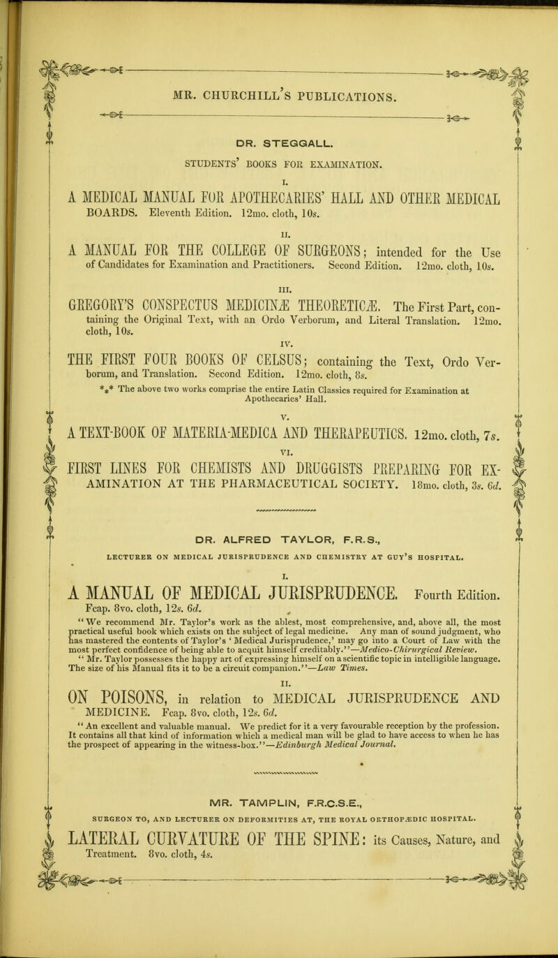 j^tite—** . mr. churchill's publications. . -i^-* dr. steggall. students' books for examination. I. A MEDICAL MANUAL FOR APOTHECARIES' HALL AND OTHER MEDICAL BOARDS. Eleventh Edition. 12mo. cloth, 10s. ii. A MANUAL FOR THE COLLEGE OF SURGEONS; intended for the Use of Candidates for Examination and Practitioners. Second Edition. 12mo. cloth, 10s. m. GREGORY'S CONSPECTUS MEDICINE THEORETICS. The First Part, con- taining the Original Text, with an Ordo Verborum, and Literal Translation. 12mo. cloth, 10s. IV. THE FIRST FOUR BOOKS OF CELSUS; containing the Text, Ordo Ver- borum, and Translation. Second Edition. 12mo. cloth, 8s. *** The above two works comprise the entire Latin Classics required for Examination at Apothecaries' Hall. V. A TEXT-BOOK OF MATERIA-MEDICA AND THERAPEUTICS. i2mo. cloth, 7.. VI. FIRST LINES FOR CHEMISTS AND DRUGGISTS PREPARING FOR Ex- amination AT THE PHARMACEUTICAL SOCIETY. 18mo. cloth, 3s. 6d. DR. ALFRED TAYLOR, F.R.S., LECTURER ON MEDICAL JURISPRUDENCE AND CHEMISTRY AT GUY'S HOSPITAL. A MANUAL OF MEDICAL JUEISPEUDENCE. Fourth Edition. Fcap. 8vo. cloth, 12s. 6d. We recommend Mr. Taylor's work as the ablest, most comprehensive, and, above all, the most practical useful book which exists on the subject of legal medicine. Any man of sound judgment, who has mastered the contents of Taylor's ' Medical Jurisprudence,' may go into a Court of Law with the most perfect confidence of being able to acquit himself creditably.—Medico-Chirurgical Review.  Mr. Taylor possesses the happy art of expressing himself on a scientific topic in intelligible language. The size of his Manual fits it to be a circuit companion.—Law Times. II. ON POISONS, in relation to MEDICAL JURISPRUDENCE AND MEDICINE. Fcap. 8vo. cloth, 12s. 6d.  An excellent and valuable manual. We predict for it a very favourable reception by the profession. It contains all that kind of information which a medical man will be glad to have access to when he has the prospect of appearing in the witness-box.—Edinburgh Medical Journal. MR. TAMPLIN, F.R.C.S.E., SURGEON TO, AND LECTURER ON DEFORMITIES AT, THE ROYAL ORTHOPEDIC HOSPITAL. LATERAL CURVATURE OF THE SPINE: its Causes, Nature, and Treatment. 8vo. cloth, 4s. Qj^^-e*— ■ K-^f>j